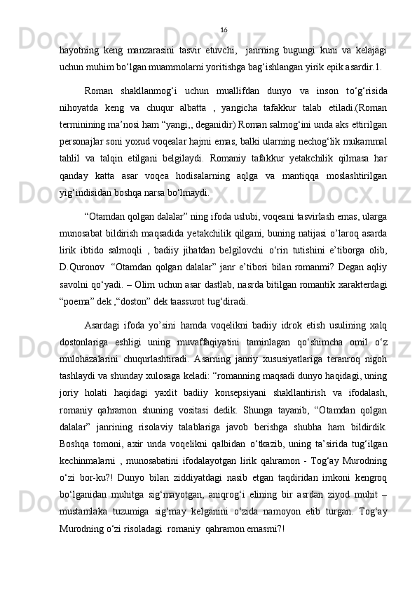 16
hayotning   keng   manzarasini   tasvir   etuvchi,     janrning   bugungi   kuni   va   kelajagi
uchun muhim b о ‘lgan muammolarni yoritishga bag‘ishlangan yirik epik asardir.1.
Roman   shakllanmog‘i   uchun   muallifdan   dunyo   va   inson   t о ‘g‘risida
nihoyatda   keng   va   chuqur   albatta   ,   yangicha   tafakkur   talab   etiladi.(Roman
terminining ma’nosi ham “yangi,, deganidir) Roman salmog‘ini unda aks ettirilgan
personajlar soni yoxud voqealar hajmi emas, balki ularning nechog‘lik mukammal
tahlil   va   talqin   etilgani   belgilaydi.   Romaniy   tafakkur   yetakchilik   qilmasa   har
qanday   katta   asar   voqea   hodisalarning   aqlga   va   mantiqqa   moslashtirilgan
yig‘indisidan boshqa narsa b о ‘lmaydi. 
“Otamdan qolgan dalalar” ning ifoda uslubi, voqeani tasvirlash emas, ularga
munosabat   bildirish   maqsadida   yetakchilik  qilgani,   buning  natijasi   o’laroq   asarda
lirik   ibtido   salmoqli   ,   badiiy   jihatdan   belgilovchi   о ‘rin   tutishini   e’tiborga   olib,
D.Quronov     “Otamdan   qolgan   dalalar”   janr   e’tibori   bilan   romanmi?   Degan   aqliy
savolni q о ‘yadi. – Olim uchun asar dastlab, nasrda bitilgan romantik xarakterdagi
“poema” dek ,“doston” dek taassurot tug‘diradi.
Asardagi   ifoda   yo’sini   hamda   voqelikni   badiiy   idrok   etish   usulining   xalq
dostonlariga   eshligi   uning   muvaffaqiyatini   taminlagan   q о ‘shimcha   omil   о ‘z
mulohazalarini   chuqurlashtiradi.   Asarning   janriy   xususiyatlariga   teranroq   nigoh
tashlaydi va shunday xulosaga keladi: “romanning maqsadi dunyo haqidagi, uning
joriy   holati   haqidagi   yaxlit   badiiy   konsepsiyani   shakllantirish   va   ifodalash,
romaniy   qahramon   shuning   vositasi   dedik.   Shunga   tayanib,   “Otamdan   qolgan
dalalar”   janrining   risolaviy   talablariga   javob   berishga   shubha   ham   bildirdik.
Boshqa   tomoni,   axir   unda   voqelikni   qalbidan   о ‘tkazib,   uning   ta’sirida   tug‘ilgan
kechinmalarni   ,   munosabatini   ifodalayotgan   lirik   qahramon   -   Tog‘ay   Murodning
о ‘zi   bor-ku?!   Dunyo   bilan   ziddiyatdagi   nasib   etgan   taqdiridan   imkoni   kengroq
b о ‘lganidan   muhitga   sig‘mayotgan,   aniqrog‘i   elining   bir   asrdan   ziyod   muhit   –
mustamlaka   tuzumiga   sig‘may   kelganini   о ‘zida   namoyon   etib   turgan.   Tog‘ay
Murodning  о ‘zi risoladagi  romaniy  qahramon emasmi?!  
