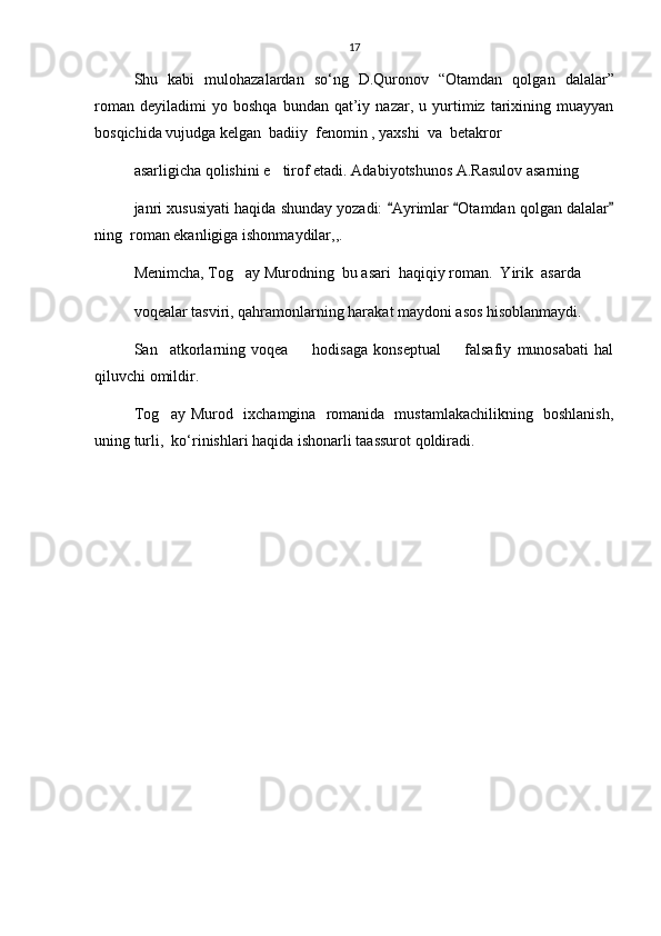 17
Shu   kabi   mulohazalardan   s о ‘ng   D.Quronov   “Otamdan   qolgan   dalalar”
roman   deyiladimi   yo   boshqa   bundan   qat’iy   nazar,  u   yurtimiz   tarixining   muayyan
bosqichida vujudga kelgan  badiiy  fenomin , yaxshi  va  betakror
asarligicha qolishini e tirof etadi. Adabiyotshunos A.Rasulov asarning
janri xususiyati haqida shunday yozadi:  Ayrimlar  Otamdan qolgan dalalar	
  
ning  roman ekanligiga ishonmaydilar,,.
Menimcha, Tog ay Murodning  bu asari  haqiqiy roman.  Yirik  asarda	

voqealar tasviri, qahramonlarning harakat maydoni asos hisoblanmaydi.
San atkorlarning   voqea     hodisaga   konseptual     falsafiy   munosabati   hal	
  
qiluvchi omildir.
Tog ay Murod   ixchamgina   romanida   mustamlakachilikning   boshlanish,

uning turli,  k о ‘rinishlari haqida ishonarli taassurot qoldiradi.   