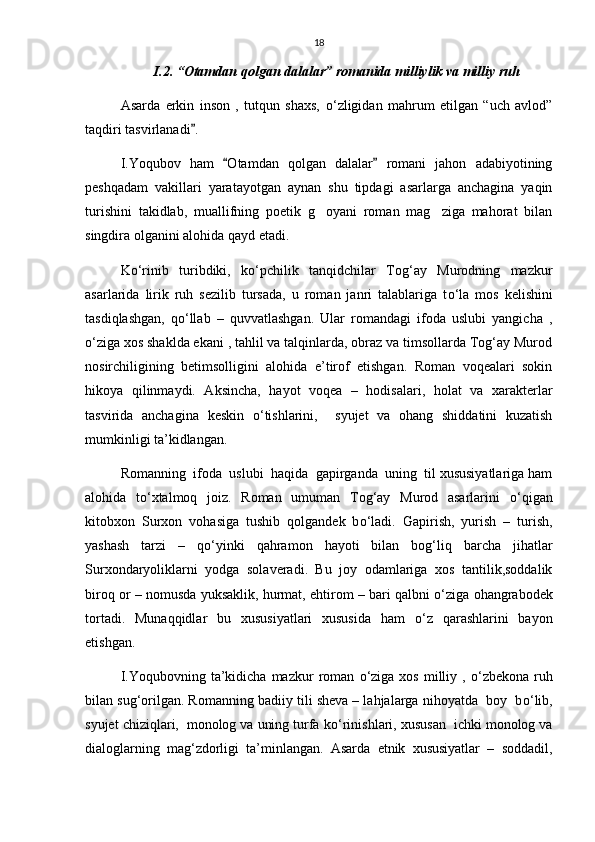 18
I.2. “Otamdan qolgan dalalar” romanida milliylik va milliy ruh
Asarda   erkin   inson   ,   tutqun   shaxs,   о ‘zligidan   mahrum   etilgan   “uch   avlod”
taqdiri tasvirlanadi . 
I.Yoqubov   ham   Otamdan   qolgan   dalalar   romani   jahon   adabiyotining	
 
peshqadam   vakillari   yaratayotgan   aynan   shu   tipdagi   asarlarga   anchagina   yaqin
turishini   takidlab,   muallifning   poetik   g oyani   roman   mag ziga   mahorat   bilan	
 
singdira olganini alohida qayd etadi. 
K о ‘rinib   turibdiki,   k о ‘pchilik   tanqidchilar   Tog‘ay   Murodning   mazkur
asarlarida   lirik   ruh   sezilib   tursada,   u   roman   janri   talablariga   t о ‘la   mos   kelishini
tasdiqlashgan,   q о ‘llab   –   quvvatlashgan.   Ular   romandagi   ifoda   uslubi   yangicha   ,
о ‘ziga xos shaklda ekani , tahlil va talqinlarda, obraz va timsollarda Tog‘ay Murod
nosirchiligining   betimsolligini   alohida   e’tirof   etishgan.   Roman   voqealari   sokin
hikoya   qilinmaydi.   Aksincha,   hayot   voqea   –   hodisalari,   holat   va   xarakterlar
tasvirida   anchagina   keskin   о ‘tishlarini,     syujet   va   ohang   shiddatini   kuzatish
mumkinligi ta’kidlangan.
Romanning  ifoda  uslubi  haqida  gapirganda  uning  til xususiyatlariga ham
alohida   t о ‘xtalmoq   joiz.   Roman   umuman   Tog‘ay   Murod   asarlarini   о ‘qigan
kitobxon   Surxon   vohasiga   tushib   qolgandek   b о ‘ladi.   Gapirish,   yurish   –   turish,
yashash   tarzi   –   q о ‘yinki   qahramon   hayoti   bilan   bog‘liq   barcha   jihatlar
Surxondaryoliklarni   yodga   solaveradi.   Bu   joy   odamlariga   xos   tantilik,soddalik
biroq or – nomusda yuksaklik, hurmat, ehtirom – bari qalbni   о ‘ziga ohangrabodek
tortadi.   Munaqqidlar   bu   xususiyatlari   xususida   ham   о ‘z   qarashlarini   bayon
etishgan. 
I.Yoqubovning  ta’kidicha  mazkur  roman   о ‘ziga   xos  milliy  ,   о ‘zbekona  ruh
bilan sug‘orilgan. Romanning badiiy tili sheva – lahjalarga nihoyatda  boy  b о ‘lib,
syujet chiziqlari,  monolog va uning turfa k о ‘rinishlari, xususan  ichki monolog va
dialoglarning   mag‘zdorligi   ta’minlangan.   Asarda   etnik   xususiyatlar   –   soddadil, 