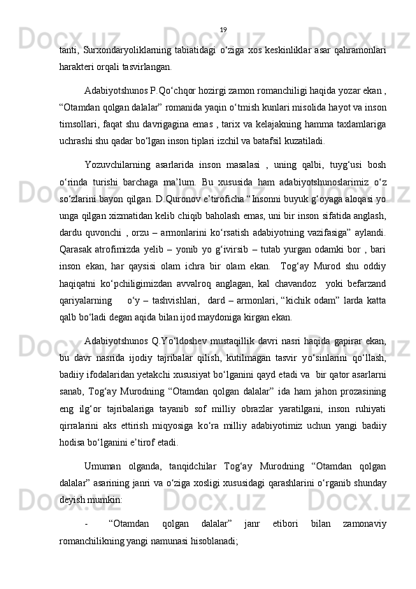 19
tanti,   Surxondaryoliklarning   tabiatidagi   о ‘ziga   xos   keskinliklar   asar   qahramonlari
harakteri orqali tasvirlangan.
Adabiyotshunos P.Q о ‘chqor hozirgi zamon romanchiligi haqida yozar ekan ,
“Otamdan qolgan dalalar” romanida yaqin  о ‘tmish kunlari misolida hayot va inson
timsollari, faqat  shu  davrigagina emas  , tarix va kelajakning  hamma taxlamlariga
uchrashi shu qadar b о ‘lgan inson tiplari izchil va batafsil kuzatiladi. 
Yozuvchilarning   asarlarida   inson   masalasi   ,   uning   qalbi,   tuyg‘usi   bosh
о ‘rinda   turishi   barchaga   ma’lum.   Bu   xususida   ham   adabiyotshunoslarimiz   о ‘z
s о ‘zlarini bayon qilgan. D.Quronov e’tiroficha “Insonni buyuk g‘oyaga aloqasi yo
unga qilgan xizmatidan kelib chiqib baholash emas, uni bir inson sifatida anglash,
dardu   quvonchi   ,   orzu   –   armonlarini   k о ‘rsatish   adabiyotning   vazifasiga”   aylandi.
Qarasak   atrofimizda   yelib   –   yonib   yo   g‘ivirsib   –   tutab   yurgan   odamki   bor   ,   bari
inson   ekan,   har   qaysisi   olam   ichra   bir   olam   ekan.     Tog‘ay   Murod   shu   oddiy
haqiqatni   k о ‘pchiligimizdan   avvalroq   anglagan,   kal   chavandoz     yoki   befarzand
qariyalarning         о ‘y   –   tashvishlari,     dard   –   armonlari,   “kichik   odam”   larda   katta
qalb b о ‘ladi degan aqida bilan ijod maydoniga kirgan ekan. 
Adabiyotshunos   Q.Y о ‘ldoshev   mustaqillik   davri   nasri   haqida   gapirar   ekan,
bu   davr   nasrida   ijodiy   tajribalar   qilish,   kutilmagan   tasvir   y о ‘sinlarini   q о ‘llash,
badiiy ifodalaridan yetakchi xususiyat b о ‘lganini qayd etadi va  bir qator asarlarni
sanab,   Tog‘ay   Murodning   “Otamdan   qolgan   dalalar”   ida   ham   jahon   prozasining
eng   ilg‘or   tajribalariga   tayanib   sof   milliy   obrazlar   yaratilgani,   inson   ruhiyati
qirralarini   aks   ettirish   miqyosiga   k о ‘ra   milliy   adabiyotimiz   uchun   yangi   badiiy
hodisa b о ‘lganini e’tirof etadi.
Umuman   olganda,   tanqidchilar   Tog‘ay   Murodning   “Otamdan   qolgan
dalalar” asarining janri va   о ‘ziga xosligi xususidagi qarashlarini   о ‘rganib shunday
deyish mumkin: 
- “Otamdan   qolgan   dalalar”   janr   etibori   bilan   zamonaviy
romanchilikning yangi namunasi hisoblanadi; 