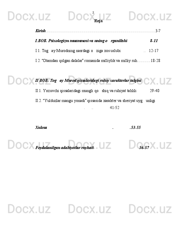 2
Reja
Kirish ...........................................................................................................3-7
I.BOB.   Psixologizm muammosi va uning o rganilishi 8-11 
I.1. Tog ay Murodning nasrdagi o ziga xos uslubi .. 12-17	
   
I.2.  Otamdan qolgan dalalar  romanida milliylik va milliy ruh.............18-28	
 
II BOB.   Tog ay Murod qissalaridagi ruhiy xarakterlar talqini	

II.1. Yozuvchi qissalaridagi mungli qo shiq va ruhiyat tahlili 29-40	
 
II.2.  Yulduzlar mangu yonadi  qissasida xarakter va sheriyat uyg unligi	
 	 
. .. 41-52	
  
Xulosa . .53-55	
 
Foydalanilgan adabiyotlar ruyhati 56-57 	
 