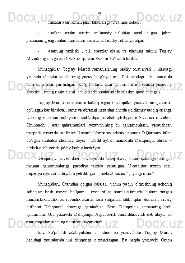20
- mazkur asar roman janri talablariga t о ‘la mos keladi;
- ijodkor   ushbu   asarini   an’anaviy   uslubiga   amal   qilgan,   jahon
prozasining eng muhim tajribalari asosida sof milliy ruhda yaratgan;
- asarning   tuzilishi   ,   tili,   obrazlar   olami   va   ularning   talqini   Tog‘ay
Murodning  о ‘ziga xos betakror ijodkor ekanini k о ‘rsatib turibdi.
Munaqqidlar   Tog‘ay   Murod   romanlarining   badiiy   xususiyati   ,   ulardagi
yetakchi   obrazlar   va   ularning   yozuvchi   g‘oyalarini   ifodalashdagi   о ‘rni   xususida
ham   k о ‘p   bahs   yuritishgan.   K о ‘p   hollarda   asar   qahramonlari   bevosita   yozuvchi
shaxsini , uning ruhiy olami , ichki kechinmalarini ifodalashni qayd etishgan.
Tog‘ay   Murod   romanlarini   tadqiq   etgan   munaqidlar   yozuvchining   asarida
qo’llagan har bir detal, ramz va obrazini nazardan chetda qoldirmay tadqiq etishga
ularning   mazmun-mohiyatini   izohlashga   harakat   qilishganini   kuzatish   mumkin.
Chunonchi   ,   asar   qahramonlari,   yozuvchining   bu   qahramonlarini   yaratishdan
maqsadi   xususida   professor   Umarali   Normatov   adabiyotshunos   D.Quronov   bilan
b о ‘lgan   suhbatda   shunday   deydi   ,,   Dadil   aytish   mumkinki   Dehqonqul   obrazi   –
о ‘zbek adabiyotida jiddiy badiiy kashfiyot.
Dehqonqul   sovet   davri   adabiyotida   zavq-shavq   bilan   qalamga   olingan
mehnat   qahramonlariga   parodiya   tarzida   yaratilgan.   U-totolitar   tuzum   qizil
imperiya siyosati tarbiyalab yetishtirgan ,, mehnat kishisi” ,, yangi inson” 
Munaqidlar,,   Otamdan   qolgan   dalalar,,   uchun   yaqin   o’tmishning   achchiq
saboqlari   bosh   mavzu   b о ‘lgani   ,   uzoq   yillar   mamlakatimizda   hukum   surgan
mustamlakachilik,   z о ‘rovonlik   asarda   fosh   etilganini   tahlil   qilar   ekanlar   ,   asosiy
e’tiborni   Dehqonqul   obraziga   qaratadilar.   Zero,   Dehqonqul   romanning   bosh
qahramoni.   Uni   yozuvchi   Dehqonqul   Aqrobovich   Jamliddinovich   deb   ataydi   va
asar voqealarini uning nomidan bayon etadi. 
Juda   k о ‘pchilik   adabiyotshunos     shoir   va   yozuvchilar   Tog‘ay   Murod
haqidagi   xotiralarida   uni   dehqonga   о ‘xshatishgan.   Bu   haqda   yozuvchi   Omon 