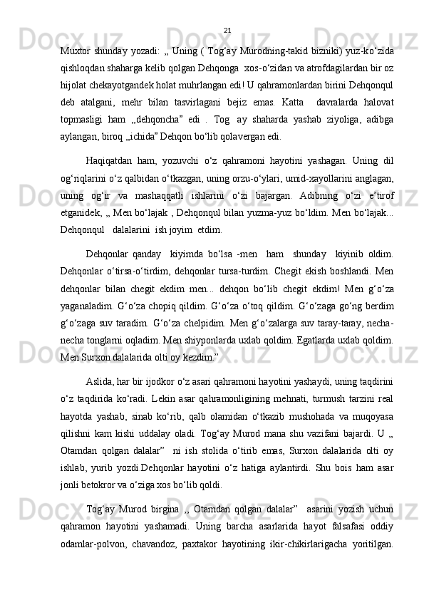 21
Muxtor  shunday  yozadi:  ,,  Uning (  Tog‘ay  Murodning-takid bizniki)  yuz-k о ‘zida
qishloqdan shaharga kelib qolgan Dehqonga  xos- о ‘zidan va atrofdagilardan bir oz
hijolat chekayotgandek holat muhrlangan edi! U qahramonlardan birini Dehqonqul
deb   atalgani,   mehr   bilan   tasvirlagani   bejiz   emas.   Katta     davralarda   halovat
topmasligi   ham   ,,dehqoncha   edi   .   Tog ay   shaharda   yashab   ziyoliga,   adibga	
aylangan, biroq ,,ichida  Dehqon b	
 о ‘lib qolavergan edi. 
Haqiqatdan   ham,   yozuvchi   о ‘z   qahramoni   hayotini   yashagan.   Uning   dil
og‘riqlarini  о ‘z qalbidan  о ‘tkazgan, uning orzu- о ‘ylari, umid-xayollarini anglagan,
uning   og‘ir   va   mashaqqatli   ishlarini   о ‘zi   bajargan.   Adibning   о ‘zi   e’tirof
etganidek, ,, Men b о ‘lajak , Dehqonqul bilan yuzma-yuz b о ‘ldim. Men b о ‘lajak...
Dehqonqul   dalalarini  ish joyim  etdim.   
Dehqonlar   qanday     kiyimda   b о ‘lsa   -men     ham     shunday     kiyinib   oldim.
Dehqonlar   о ‘tirsa- о ‘tirdim,   dehqonlar   tursa-turdim.   Chegit   ekish   boshlandi.   Men
dehqonlar   bilan   chegit   ekdim   men...   dehqon   b о ‘lib   chegit   ekdim!   Men   g‘ о ‘za
yaganaladim. G‘ о ‘za chopiq qildim. G‘ о ‘za   о ‘toq qildim. G‘ о ‘zaga g о ‘ng berdim
g‘ о ‘zaga suv taradim.   G‘о‘za chelpidim. Men  g‘о‘zalarga suv  taray-taray, necha-
necha tonglarni oqladim. Men shiyponlarda uxlab qoldim. Egatlarda uxlab qoldim.
Men Surxon dalalarida olti oy kezdim.” 
Aslida, har bir ijodkor о‘z asari qahramoni hayotini yashaydi, uning taqdirini
о‘z   taqdirida   kо‘radi.   Lekin   asar   qahramonligining   mehnati,   turmush   tarzini   real
hayotda   yashab,   sinab   kо‘rib,   qalb   olamidan   о‘tkazib   mushohada   va   muqoyasa
qilishni   kam   kishi   uddalay   oladi.   Tog‘ay   Murod   mana   shu   vazifani   bajardi.   U   ,,
Otamdan   qolgan   dalalar”     ni   ish   stolida   о‘tirib   emas,   Surxon   dalalarida   olti   oy
ishlab,   yurib   yozdi.Dehqonlar   hayotini   о‘z   hatiga   aylantirdi.   Shu   bois   ham   asar
jonli betokror va о‘ziga xos bо‘lib qoldi. 
Tog‘ay   Murod   birgina   ,,   Otamdan   qolgan   dalalar”     asarini   yozish   uchun
qahramon   hayotini   yashamadi.   Uning   barcha   asarlarida   hayot   falsafasi   oddiy
odamlar-polvon,   chavandoz,   paxtakor   hayotining   ikir-chikirlarigacha   yoritilgan. 