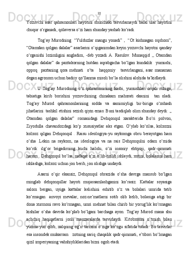 22
Yozuvchi   asar   qahramonlari   hayotini   shunchaki   tasvirlamaydi   balki   ular   hayotini
chuqur о‘rganadi, qolaversa о‘zi ham shunday yashab kо‘radi. 
Tog‘ay  Murodning    “Yulduzlar  mangu  yonadi” ,   “Ot  kishnagan  oqshom”,
“Otamdan qolgan dalalar” asarlarini о‘qiganimdan keyin yozuvchi hayotni qanday
о‘rganishi   lozimligini   angladim,   -deb   yozadi   A.   Rasulov.   Munaqqid   ,,   Otamdan
qolgan   dalalar”   da   paxtakorning   hutdan   aqrabgacha   bо‘lgan   kundalik     yumushi,
oppoq     paxtaning   qora   mehnati     о‘ta       haqqoniy       tasvirlangani,   asar   manaman
degan agronom uchun badiiy qо‘llanma misoli bо‘la olishini alohida ta’kidlaydi. 
U   Tog‘ay   Murodning   о‘z   qahramonining   kasbi,   yumushlari   orqali   ruhiga,
tabiatiga   kirib   borishini   yozuvchining   chinakam   mahorati   ekanini     tan   oladi.
Tog‘ay   Murod   qahramonlarining   sodda   va   samimiyligi   bir-biriga   о‘xshash
jihatlarini  tashkil etishini sezish qiyin emas. Buni tasdiqlab olim shunday deydi: ,,
Otamdan   qolgan   dalalar”   romanidagi   Dehqonqul   xarakterida   Bо‘ri   polvon,
Ziyodulla   chavandozdagi   kо‘p   xususiyatlar   aks   etgan.   О‘ylab   kо‘rilsa,   kolxozni
kolxoz   qilgan   Dehqonqul   .   Raisu   ideologiya-yu   raykomga   obru   berayotgan   ham
о‘sha   .Lekin   na   raykom,   na   ideologiya   va   na   rais   Dehqonqulni   odam   о‘rnida
kо‘rdi:   ilg‘or   brigadirning   kuchi   halolu,   о‘zi   insoniy   ehtiyoji,   qadr-qimmati
harom . Dehqonqul bо‘lsa, nafaqat о‘zi о‘lib-tirilib ishlaydi, xotini, bolalarini ham
ishlashga, kolxoz uchun jon berib, jon olishga undaydi.  
Asarni   о‘qir   ekansiz,   Dehqonqul   obrazida   о‘sha   davrga   mansub   bо‘lgan
minglab   dehqonqullar   hayoti   mujassamlashganini   kо‘rasiz.   Kattalar   soyasiga
salom   bergan,   uyiga   kattalar   kelishini   eshitib   о‘z   va   bolalari   umrida   tatib
kо‘rmagan     anvoyi   mevalar,   noz-ne’matlarni   sotib   olib   kelib,   bolasiga   atigi   bir
dona xurmoni ravo kо‘rmagan, umri mehnat  bilan chirib bir yorug‘lik kо‘rmagan
kishilar   о‘sha   davrda   kо‘plab   bо‘lgani   barchaga   ayon.   Tog‘ay   Murod   mana   shu
achchiq   haqiqatlarni   jonli   manzaralarda   tasvirlaydi.   Kitobxonni   о‘tmish   bilan
yuzma-yuz qilib, xalqning og‘ir tarixini о‘ziga kо‘zgu sifatida tutadi. Bu tasvirlar
esa insondek mukarram     zotning sariq chaqalik qadr-qimmati, e’tibori bо‘lmagan
qizil imperiyaning vahshiyliklaridan bizni ogoh etadi. 