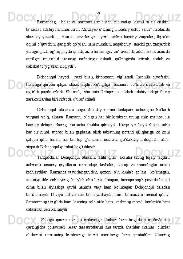23
Romandagi     holat   va   manzaralarni   inson   ruhiyatiga   kuchli   ta’sir   etishini
ta’kidlab adabiyotshunos Isroil Mirzayev о‘zining ,, Badiiy uslub sehri” risolasida
shunday   yozadi:   ,,   Asarda   tasvirlangan   ayrim   keskin   hayotiy   voqealar,   fojealar
oqimi о‘quvchini gangitib qо‘yishi ham mumkin, nogahoniy  sanchilgan xanjardek
yuragingizda og‘riq paydo qiladi, asab torlaringiz  zо‘ravonlik, adolatsizlik asosida
qurilgan   mustabid   tuzumga   nafratingiz   oshadi,   qalbingizda   iztirob,   anduh   va
dahshat tо‘yg‘ulari sirqiydi”.
Dehqonqul   hayoti,     rosti   bilan,   kitobxonni   yig‘latadi.   Insonlik   qiyofasini
tuzumga   qurbon   qilgan   shaxs   taqdiri   k о ‘ngilga     tushunib   b о ‘lmas   mahzunlik   va
og‘irlik   paydo   qiladi.   Ehtimol,     shu   bois   Dehqonqul- о ‘zbek   adabiyotidagi   fojeiy
xarakterlardan biri sifatida e’tirof etiladi.
Dehqonqul   ota-anasi   unga   shunday   nomni   tanlagani   uchungina   k о ‘tarib
yurgani   y о ‘q,   albatta.   Romanni   о ‘qigan   har   bir   kitobxon   uning   chin   ma’nosi   ila
haqiqiy   dehqon   ekaniga   zarracha   shubha   qilmaydi.   Kuzgi   yer   haydashdan   tortib
har   bir   nihol,   tuproq   bilan   gaplasha   olish   tabiatning   notanti   qiliqlariga   k о ‘ksini
qalqon   qilib   turish,   har   bir   tup   g‘ о ‘zasini   norasida   g о ‘dakday   ardoqlash,   silab-
siypash Dehqonqulga rohat bag‘ishlaydi.
Tanqidchilar   Dehqonqul   obrazini   tahlil   qilar     ekanlar   uning   fojeiy   taqdiri,
achinarli   insoniy   qiyofasini   romandagi   lavhalar,   dialog   va   monologlar   orqali
izohlaydilar.   Romanda   tasvirlanganidek,   qozoni   о ‘n   kunlab   g о ‘sht     k о ‘rmagan,
xotiniga  ikki   enlik  yangi   k о ‘ylak   olib  bera   olmagan,  boshqorong‘i   paytida   loaqal
olma   bilan   siylashga   qurbi   hamma   vaqt   ham   b о ‘lmagan   Dehqonqul   daladan
b о ‘shamaydi.   Dunyo   tashvishlari   bilan   yashaydi,   tinim   bilmasdan   mehnat   qiladi.
Saratonning issig‘ida ham, kuzning salqinida ham , qishning qirovli kunlarida ham
dalasidan beri kelmaydi.
    Shunga   qaramasdan,   u   ishlayotgan   kolxoz   ham   brigada   ham   davlatdan
qarzligicha   qolaveradi.   Asar   taassurotlarini   shu   tarzda   sharhlar   ekanlar,   olimlar
e’tiborini   romanning   kitobxonga   ta’siri   masalasiga   ham   qaratadilar.   Ularning 