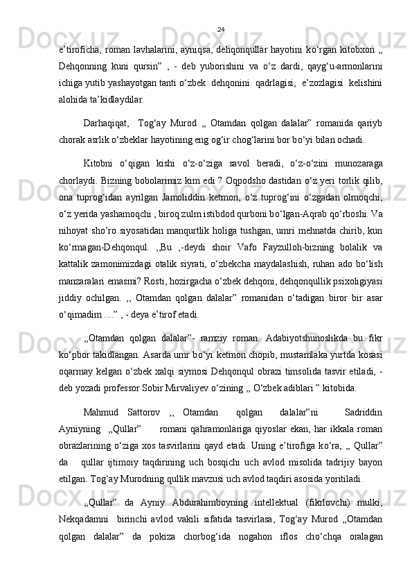 24
e’tiroficha,   roman  lavhalarini,   ayniqsa,   dehqonqullar   hayotini   k о ‘rgan   kitobxon   ,,
Dehqonning   kuni   qursin”   ,   -   deb   yuborishini   va   о ‘z   dardi,   qayg‘u-armonlarini
ichiga yutib yashayotgan tanti  о ‘zbek  dehqonini  qadrlagisi,  e’zozlagisi  kelishini
alohida ta’kidlaydilar.   
Darhaqiqat,     Tog‘ay   Murod   ,,   Otamdan   qolgan   dalalar”   romanida   qariyb
chorak asrlik  о ‘zbeklar hayotining eng og‘ir chog‘larini bor b о ‘yi bilan ochadi.
Kitobni   о ‘qigan   kishi   о ‘z- о ‘ziga   savol   beradi,   о ‘z- о ‘zini   munozaraga
chorlaydi. Bizning bobolarimiz kim edi ? Oqpodsho dastidan   о ‘z yeri torlik qilib,
ona   tuprog‘idan   ayrilgan   Jamoliddin   ketmon,   о ‘z   tuprog‘ini   о ‘zgadan   olmoqchi,
о ‘z yerida yashamoqchi , biroq zulm istibdod qurboni b о ‘lgan-Aqrab q о ‘rboshi. Va
nihoyat   sho’ro  siyosatidan   manqurtlik   holiga  tushgan,   umri   mehnatda   chirib,  kun
k о ‘rmagan-Dehqonqul.   ,,Bu   ,-deydi   shoir   Vafo   Fayzulloh-bizning   bolalik   va
kattalik   zamonimizdagi   otalik   siyrati,   о ‘zbekcha   maydalashish,   ruhan   ado   b о ‘lish
manzaralari emasmi? Rosti, hozirgacha  о ‘zbek dehqoni, dehqonqullik psixoligiyasi
jiddiy   ochilgan.   ,,   Otamdan   qolgan   dalalar”   romanidan   о ‘tadigan   biror   bir   asar
о ‘qimadim ....” , - deya e’tirof etadi.
,,Otamdan   qolgan   dalalar”-   ramziy   roman.   Adabiyotshunoslikda   bu   fikr
k о ‘pbor takidlangan. Asarda umr b о ‘yi ketmon chopib, mustamlaka yurtda kosasi
oqarmay kelgan   о ‘zbek xalqi siymosi  Dehqonqul  obrazi  timsolida tasvir etiladi, -
deb yozadi professor Sobir Mirvaliyev  о ‘zining ,,  О ‘zbek adiblari ” kitobida.
Mahmud   Sattorov   ,,   Otamdan     qolgan     dalalar”ni       Sadriddin
Ayniyning     ,,Qullar”           romani   qahramonlariga   qiyoslar   ekan,   har   ikkala   roman
obrazlarining   о ‘ziga   xos   tasvirlarini   qayd   etadi.   Uning   e’tirofiga   k о ‘ra,   ,,   Qullar”
da       qullar   ijtimoiy   taqdirining   uch   bosqichi   uch   avlod   misolida   tadrijiy   bayon
etilgan. Tog‘ay Murodning qullik mavzusi uch avlod taqdiri asosida yoritiladi. 
,,Qullar”   da   Ayniy   Abdurahimboyning   intellektual   (fikrlovchi)   mulki,
Nekqadamni     birinchi   avlod   vakili   sifatida   tasvirlasa,   Tog‘ay   Murod   ,,Otamdan
qolgan   dalalar”   da   pokiza   chorbog‘ida   nogahon   iflos   ch о ‘chqa   oralagan 