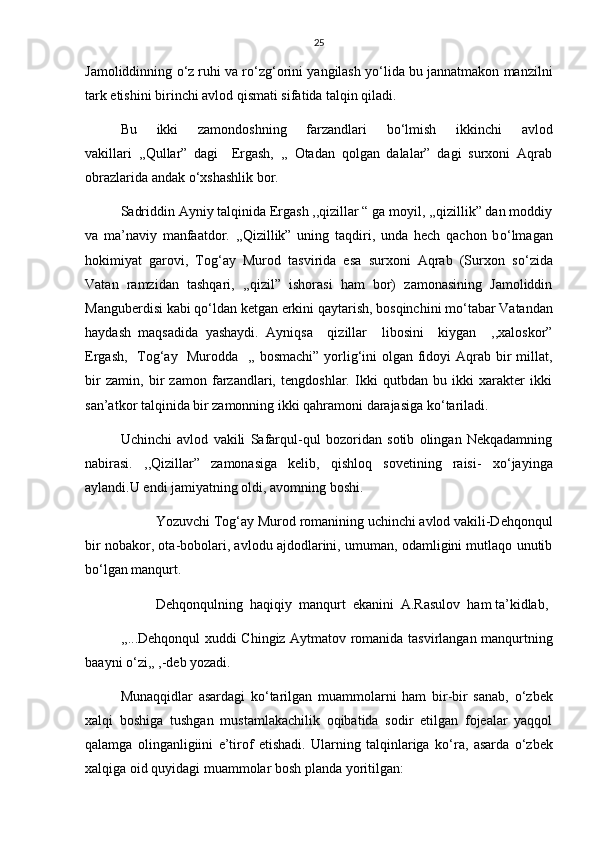 25
Jamoliddinning  о ‘z ruhi va r о ‘zg‘orini yangilash y о ‘lida bu jannatmakon manzilni
tark etishini birinchi avlod qismati sifatida talqin qiladi.
Bu   ikki   zamondoshning   farzandlari   b о ‘lmish   ikkinchi   avlod
vakillari   ,,Qullar”   dagi     Ergash,   ,,   Otadan   qolgan   dalalar”   dagi   surxoni   Aqrab
obrazlarida andak  о ‘xshashlik bor.
Sadriddin Ayniy talqinida Ergash ,,qizillar “ ga moyil, ,,qizillik” dan moddiy
va   ma’naviy   manfaatdor.   ,,Qizillik”   uning   taqdiri,   unda   hech   qachon   b о ‘lmagan
hokimiyat   garovi,   Tog‘ay   Murod   tasvirida   esa   surxoni   Aqrab   (Surxon   s о ‘zida
Vatan   ramzidan   tashqari,   ,,qizil”   ishorasi   ham   bor)   zamonasining   Jamoliddin
Manguberdisi kabi q о ‘ldan ketgan erkini qaytarish, bosqinchini m о ‘tabar Vatandan
haydash   maqsadida   yashaydi.   Ayniqsa     qizillar     libosini     kiygan     ,,xaloskor”
Ergash,   Tog‘ay   Murodda   ,, bosmachi” yorlig‘ini olgan fidoyi  Aqrab bir millat,
bir   zamin,   bir   zamon   farzandlari,   tengdoshlar.   Ikki   qutbdan   bu   ikki   xarakter   ikki
san’atkor talqinida bir zamonning ikki qahramoni darajasiga k о ‘tariladi.
Uchinchi   avlod   vakili   Safarqul-qul   bozoridan   sotib   olingan   Nekqadamning
nabirasi.   ,,Qizillar”   zamonasiga   kelib,   qishloq   sovetining   raisi-   x о ‘jayinga
aylandi.U endi jamiyatning oldi, avomning boshi.
Yozuvchi Tog‘ay Murod romanining uchinchi avlod vakili-Dehqonqul
bir nobakor, ota-bobolari, avlodu ajdodlarini, umuman, odamligini mutlaqo unutib
b о ‘lgan manqurt.
Dehqonqulning  haqiqiy  manqurt  ekanini  A.Rasulov  ham ta’kidlab,
,,...Dehqonqul xuddi Chingiz Aytmatov romanida tasvirlangan manqurtning
baayni  о ‘zi,, ,-deb yozadi.
Munaqqidlar   asardagi   k о ‘tarilgan   muammolarni   ham   bir-bir   sanab,   о ‘zbek
xalqi   boshiga   tushgan   mustamlakachilik   oqibatida   sodir   etilgan   fojealar   yaqqol
qalamga   olinganligiini   e’tirof   etishadi.   Ularning   talqinlariga   k о ‘ra,   asarda   о ‘zbek
xalqiga oid quyidagi muammolar bosh planda yoritilgan: 