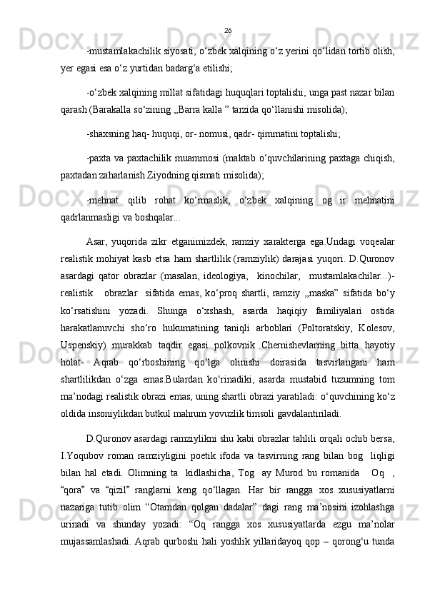 26
-mustamlakachilik siyosati,  о ‘zbek xalqining  о ‘z yerini q о ‘lidan tortib olish,
yer egasi esa  о ‘z yurtidan badarg‘a etilishi;
- о ‘zbek xalqining millat sifatidagi huquqlari toptalishi, unga past nazar bilan
qarash (Barakalla s о ‘zining ,,Barra kalla ” tarzida q о ‘llanishi misolida);
-shaxsning haq- huquqi, or- nomusi, qadr- qimmatini toptalishi;
-paxta va paxtachilik muammosi (maktab   о ‘quvchilarining paxtaga chiqish,
paxtadan zaharlanish Ziyodning qismati misolida);
-mehnat   qilib   rohat   k о ‘rmaslik,   о ‘zbek   xalqining   og ir   mehnatini
qadrlanmasligi va boshqalar...
Asar,   yuqorida   zikr   etganimizdek,   ramziy   xarakterga   ega.Undagi   voqealar
realistik  mohiyat   kasb   etsa   ham   shartlilik  (ramziylik)   darajasi   yuqori.  D.Quronov
asardagi   qator   obrazlar   (masalan,   ideologiya,     kinochilar,     mustamlakachilar...)-
realistik       obrazlar     sifatida   emas,   k о ‘proq   shartli,   ramziy   ,,maska”   sifatida   b о ‘y
k о ‘rsatishini   yozadi.   Shunga   о ‘xshash,   asarda   haqiqiy   familiyalari   ostida
harakatlanuvchi   sh о ‘ro   hukumatining   taniqli   arboblari   (Poltoratskiy,   Kolesov,
Uspenskiy)   murakkab   taqdir   egasi   polkovnik   Chernishevlarning   bitta   hayotiy
holat-   Aqrab   q о ‘rboshining   q о ‘lga   olinishi   doirasida   tasvirlangani   ham
shartlilikdan   о ‘zga   emas.Bulardan   k о ‘rinadiki,   asarda   mustabid   tuzumning   tom
ma’nodagi realistik obrazi emas, uning shartli obrazi yaratiladi:   о ‘quvchining k о ‘z
oldida insoniylikdan butkul mahrum yovuzlik timsoli gavdalantiriladi.
D.Quronov asardagi ramziylikni shu kabi obrazlar tahlili orqali ochib bersa,
I.Yoqubov   roman   ramziyligini   poetik   ifoda   va   tasvirning   rang   bilan   bog liqligi	

bilan   hal   etadi.   Olimning   ta kidlashicha,   Tog ay   Murod   bu   romanida   Oq ,	
   
qora   va   qizil   ranglarni   keng   q	
    о ‘llagan.   Har   bir   rangga   xos   xususiyatlarni
nazariga   tutib   olim   “Otamdan   qolgan   dadalar”   dagi   rang   ma’nosini   izohlashga
urinadi   va   shunday   yozadi:   “Oq   rangga   xos   xususiyatlarda   ezgu   ma’nolar
mujassamlashadi.  Aqrab qurboshi  hali  yoshlik  yillaridayoq qop – qorong‘u tunda 