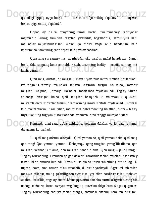 27
qibladagi   oppoq   oyga   boqib,   “…it   xurish   tarafga   miltiq   о ‘qtaladi”   ,   “…oqarish
berish oyga miltiq  о ‘qtaladi”. 
Oppoq   oy   osuda   dunyoning   ramzi   b о ‘lib,   umuminsoniy   qadriyatlar
majmuidir.   Uning   zamirida   ezgulik,   yaxshilik,   beg‘uborlik,   samimiylik   kabi
ma nolar   mujassamlashgan.   Aqrab   qo rboshi   vaqti   kelib   bandalikni   bajo 
keltirganda ham uning qabri tepasiga oq yalov qadaladi.
Qora rang esa ramziy ma no jihatidan olib qaralsa, muhit haqida ma lumot	
 
berib, ikki rangning kontrast xolda kelishi tasvirning badiiy   estetik salmog ini	
 
kuchaytiradi. 
Qizil rang, odatda, oq rangga nisbattan yovuzlik ramzi sifatida q о ‘llaniladi.
Bu   rangning   ramziy     ma’nolari     tarixan     о ‘zgarib     turgan     b о ‘lsa-da,     mazkur
rangdan     k о ‘proq     ijtimoiy     ma’nolar   ifodalashda   foydalaniladi.   Tog‘ay   Murod
an’anaga   erishgan   holda   qizil   rangdan   bosqinchilik,   z о ‘ravonlik   qiluvchi,
mustamlakachi sh о ‘rolar tuzumi odamlarining ramzi sifatida foydalanadi. Kechagi
kun manzaralarini inkor qilish, rad etishda qahramonning holatlari, ruhiy – hissiy
tuyg‘ularining tug‘yonini k о ‘rsatishda  yozuvchi qizil rangga murojaat qiladi.
Romanda   qizil   rang   z о ‘ravonlikning,   qonning   dahshat   va   fojiyaning   ramzi
darajasiga k о ‘tariladi. 
“…qizil rang odamni aldaydi…Qizil yomon-da, qizil yomon boisi, qizil rang
qon   rang!   Qon   yomon,   yomon!...Dehqonqul   qong   rangdan   yorug‘lik   tilama,   qon
rangdan   r о ‘shnolik   tilama,   qon   rangdan   panoh   tilama,   Qon   rang   –   jallod   rang!”
Tog‘ay Murodning “Otamdan qolgan dalalar” romanida tabiat lavhalari inson ruhiy
tasviri   bilan   omuxta   beriladi.   Yozuvchi   talqinida   inson   tabiatining   bir   b о ‘lagi.   U
tuproq,   havo,   suv,   osmon   bilan   sirlashib,   dillashib   yashaydi.   Agar   uni   tabiatdan
mosuvo   qilishsa,   uning   g о ‘zalligidan   ayirishsa,   yer   bilan   dardlashishdan   mahrum
etishsa – u  о ‘lik jonga aylanadi. Munaqqidlarimiz ushbu asarni   о ‘rganish chog‘ida
undagi   tabiat   va   inson   ruhiyatining   bog‘liq   tasvirlanishiga   ham   diqqat   qilganlar.
Tog‘ay   Murodning   haqiqiy   tabiat   oshig‘i,   shaydosi   ekanini   ham   tan   olishgan. 