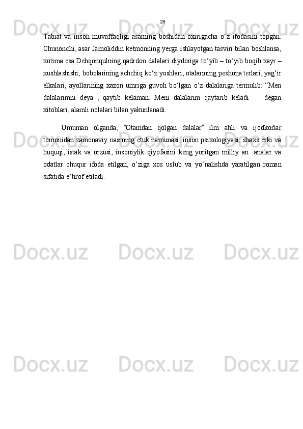 28
Tabiat   va   inson   muvaffaqligi   asarning   boshidan   oxirigacha   о ‘z   ifodasini   topgan.
Chunonchi, asar Jamoliddin ketmonning yerga ishlayotgan tasviri bilan boshlansa,
xotima esa Dehqonqulning qadrdon dalalari diydoriga t о ‘yib – t о ‘yib boqib xayr –
xushlashishi, bobolarining achchiq k о ‘z yoshlari, otalarining peshona terlari, yag‘ir
elkalari,   ayollarining   xazon   umriga   guvoh   b о ‘lgan   о ‘z   dalalariga   termulib:   “Men
dalalarimni   deya   ,   qaytib   kelaman.   Meni   dalalarim   qaytarib   keladi   degan
xitoblari, alamli nolalari bilan yakunlanadi. 
Umuman   olganda,   Otamdan   qolgan   dalalar   ilm   ahli   va   ijodkorlar	
 
tomonidan zamonaviy nasrning etuk namunasi, inson psixologiyasi, shaxs erki va
huquqi,   istak   va   orzusi,   insoniylik   qiyofasini   keng   yoritgan   milliy   an analar   va	

odatlar   chuqur   ifoda   etilgan,   о ‘ziga   xos   uslub   va   y о ‘nalishda   yaratilgan   roman
sifatida e’tirof etiladi.  