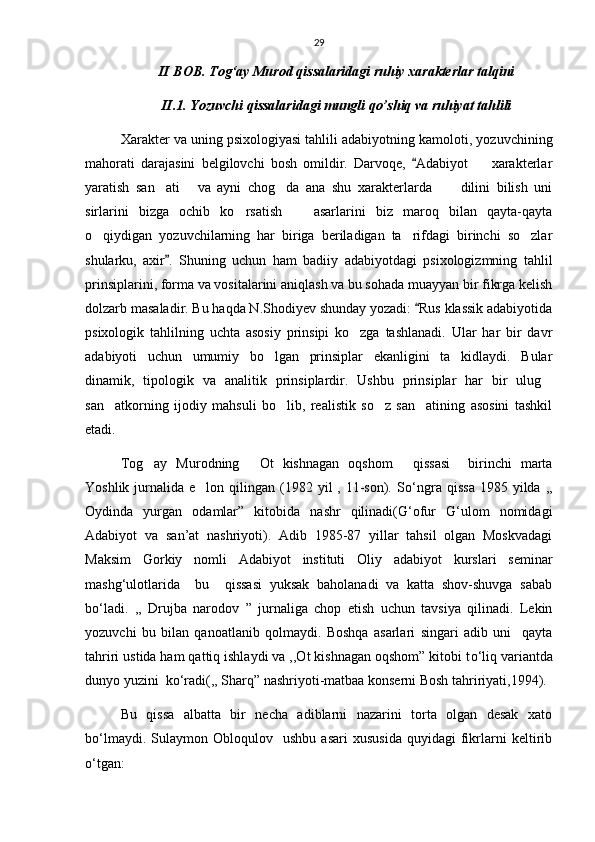 29
II BOB. Tog‘ay Murod qissalaridagi ruhiy xarakterlar talqini
II.1. Yozuvchi qissalaridagi mungli qo’shiq va ruhiyat tahlili
Xarakter va uning psixologiyasi tahlili adabiyotning kamoloti, yozuvchining
mahorati   darajasini   belgilovchi   bosh   omildir.   Darvoqe,   Adabiyot     xarakterlar	
yaratish   san ati   va   ayni   chog da   ana   shu   xarakterlarda   dilini   bilish   uni	
   
sirlarini   bizga   ochib   ko rsatish     asarlarini   biz   maroq   bilan   qayta-qayta	
 
o qiydigan   yozuvchilarning   har   biriga   beriladigan   ta rifdagi   birinchi   so zlar	
  
shularku,   axir .   Shuning   uchun   ham   badiiy   adabiyotdagi   psixologizmning   tahlil	

prinsiplarini, forma va vositalarini aniqlash va bu sohada muayyan bir fikrga kelish
dolzarb masaladir. Bu haqda N.Shodiyev shunday yozadi:  Rus klassik adabiyotida	

psixologik   tahlilning   uchta   asosiy   prinsipi   ko zga   tashlanadi.   Ular   har   bir   davr	

adabiyoti   uchun   umumiy   bo lgan   prinsiplar   ekanligini   ta kidlaydi.   Bular	
 
dinamik,   tipologik   va   analitik   prinsiplardir.   Ushbu   prinsiplar   har   bir   ulug	

san atkorning   ijodiy   mahsuli   bo lib,   realistik   so z   san atining   asosini   tashkil	
   
etadi.
Tog ay   Murodning   Ot   kishnagan   oqshom   qissasi     birinchi   marta	
  
Yoshlik  jurnalida  e lon qilingan  (1982  yil  ,  11-son).  S	
 о ‘ngra  qissa  1985  yilda ,,
Oydinda   yurgan   odamlar”   kitobida   nashr   qilinadi(G‘ofur   G‘ulom   nomidagi
Adabiyot   va   san’at   nashriyoti).   Adib   1985-87   yillar   tahsil   olgan   Moskvadagi
Maksim   Gorkiy   nomli   Adabiyot   instituti   Oliy   adabiyot   kurslari   seminar
mashg‘ulotlarida     bu     qissasi   yuksak   baholanadi   va   katta   shov-shuvga   sabab
b о ‘ladi.   ,,   Drujba   narodov   ”   jurnaliga   chop   etish   uchun   tavsiya   qilinadi.   Lekin
yozuvchi   bu   bilan   qanoatlanib   qolmaydi.   Boshqa   asarlari   singari   adib   uni     qayta
tahriri ustida ham qattiq ishlaydi va ,,Ot kishnagan oqshom” kitobi t о ‘liq variantda
dunyo yuzini  k о ‘radi(,, Sharq” nashriyoti-matbaa konserni Bosh tahririyati,1994).
Bu   qissa   albatta   bir   necha   adiblarni   nazarini   torta   olgan   desak   xato
b о ‘lmaydi.   Sulaymon  Obloqulov     ushbu   asari   xususida   quyidagi   fikrlarni   keltirib
о ‘tgan: 