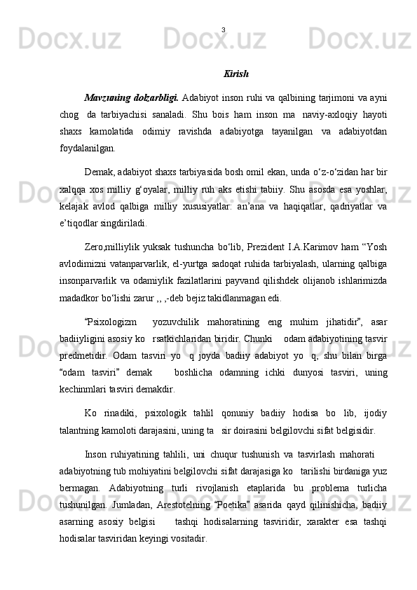 3
Kirish 
Mavzuning dolzarbligi.   Adabiyot inson ruhi va qalbining tarjimoni va ayni
chog da   tarbiyachisi   sanaladi.   Shu   bois   ham   inson   ma naviy-axloqiy   hayoti 
shaxs   kamolatida   odimiy   ravishda   adabiyotga   tayanilgan   va   adabiyotdan
foydalanilgan.
Demak, adabiyot shaxs tarbiyasida bosh omil ekan, unda  о ‘z- о ‘zidan har bir
xalqqa   xos   milliy   g‘oyalar,   milliy   ruh   aks   etishi   tabiiy.   Shu   asosda   esa   yoshlar,
kelajak   avlod   qalbiga   milliy   xususiyatlar:   an’ana   va   haqiqatlar,   qadriyatlar   va
e’tiqodlar singdiriladi.
Zero,milliylik   yuksak   tushuncha   b о ‘lib,   Prezident   I.A.Karimov   ham   “Yosh
avlodimizni  vatanparvarlik, el-yurtga  sadoqat  ruhida  tarbiyalash,  ularning qalbiga
insonparvarlik   va   odamiylik   fazilatlarini   payvand   qilishdek   olijanob   ishlarimizda
madadkor b о ‘lishi zarur ,, ,-deb bejiz takidlanmagan edi.
Psixologizm   yozuvchilik   mahoratining   eng   muhim   jihatidir ,   asar
 	
badiiyligini asosiy ko rsatkichlaridan biridir. Chunki  odam adabiyotining tasvir	
 
predmetidir.   Odam   tasviri   yo q   joyda   badiiy   adabiyot   yo q,   shu   bilan   birga	
 
odam   tasviri   demak     boshlicha   odamning   ichki   dunyosi   tasviri,   uning	
 	
kechinmlari tasviri demakdir.
Ko rinadiki,   psixologik   tahlil   qonuniy   badiiy   hodisa   bo lib,   ijodiy	
 
talantning kamoloti darajasini, uning ta sir doirasini belgilovchi sifat belgisidir.	

Inson   ruhiyatining   tahlili,   uni   chuqur   tushunish   va   tasvirlash   mahorati  	

adabiyotning tub mohiyatini belgilovchi sifat darajasiga ko tarilishi birdaniga yuz	

bermagan.   Adabiyotning   turli   rivojlanish   etaplarida   bu   problema   turlicha
tushunilgan.   Jumladan,   Arestotelning   Poetika   asarida   qayd   qilinishicha,   badiiy	
 
asarning   asosiy   belgisi     tashqi   hodisalarning   tasviridir,   xarakter   esa   tashqi	

hodisalar tasviridan keyingi vositadir. 
