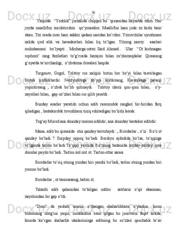 30
  Yaqinda     “Yoshlik”   jurnalida   chiqqan   bu     qissasidan   hayratda   edim.   Har
joyda   muallifini   surishtirishni     q о ‘ymasdim.   Muallifini   ham   juda   oz   kishi   tanir
ekan. Tez orada men ham sakkiz qadam naridan k о ‘rdim. Yozuvchilar uyushmasi
zalida   ijod   ahli   va   havaskorlari   bilan   liq   t о ‘lgan.   Yilning   nasriy     asarlari
muhokamasi     b о ‘lyapti   .   Minbarga-ustoz   Said   Ahmad   .     Ular     “Ot   kishnagan
oqshom”   ning   fazilatlari   t о ‘g‘risida   hayajon   bilan   s о ‘zlamoqdalar.   Qissaning
g‘oyatda ta’sirchanligi,   о ‘zbekona iboralari haqida.
Turgenev,   Gogol,   Tolstoy   rus   xalqini   butun   bor   b о ‘yi   bilan   tasvirlagan
buyuk   ijodkorlardir.   Nexlyudovga   d о ‘ppi   kiydirsang,   Karenikaga   paranji
yopintirsang   ,   о ‘zbek   b о ‘lib   qolmaydi.     Tolstoy   ularni   qon-qoni   bilan,     о ‘y-
xayollari bilan,  gap-s о ‘zlari bilan rus qilib yaratdi.
Bunday   asarlar   yaratish   uchun   adib   rassomdek   ranglari   bir-biridan   farq
qiladigan , bastakordek tovushlarni tiniq eshitadigan b о ‘lishi kerak.
Tog‘ay Murod ana shunday rassom adibdir, ana shunday bastakor adibdir.
Mana, adib bu qissasida  otni qanday tasvirlaydi: ,, Birodarlar ,  о ‘zi : B о ‘z ot
qanday   b о ‘ladi   ?   Surpday   oppoq   b о ‘ladi.   Bordiyu   ajdodida   b о ‘lsa,   t о ‘qqizga
t о ‘lganda   tarlon   b о ‘ladi.T о ‘qqiz   yoshida   B о ‘zning   badanida   xolday-xolday   qora
donolar paydo b о ‘ladi. Tarlon-xol-xol ot. Tarlon-otlar sarasi.
Birodarlar t о ‘riq otning yuzdan biri yaxshi b о ‘ladi, tarlon otning yuzdan biri
yomon b о ‘ladi.
Birodarlar , ot tanimasang, tarlon ol.
Talantli   adib   qalamidan   t о ‘kilgan   ushbu     satrlarni   о ‘qir   ekanman,
xayolimdan bir gap  о ‘tdi.
“Dom”   da   yashab   umrini   о ‘tkazgan   shaharliklarni   о ‘yladim.   Inson
bolasining   uzog‘ini   yaqin,   mushkulini   oson   qilgan   bu   jonivorni   faqat   sirkda,
kinoda   k о ‘rgan   shaharlik   ukalarimizga   adibning   bu   s о ‘zlari   qanchalik   ta’sir 