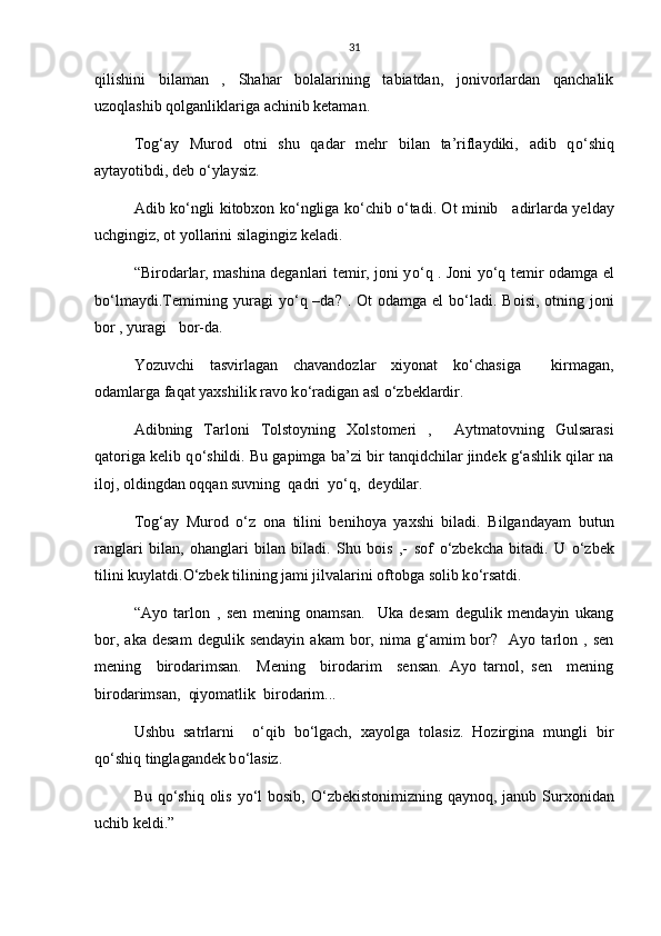 31
qilishini   bilaman   ,   Shahar   bolalarining   tabiatdan,   jonivorlardan   qanchalik
uzoqlashib qolganliklariga achinib ketaman.
Tog‘ay   Murod   otni   shu   qadar   mehr   bilan   ta’riflaydiki,   adib   q о ‘shiq
aytayotibdi, deb  о ‘ylaysiz.
Adib k о ‘ngli kitobxon k о ‘ngliga k о ‘chib   о ‘tadi. Ot minib     adirlarda yelday
uchgingiz, ot yollarini silagingiz keladi.
“Birodarlar, mashina deganlari temir, joni y о ‘q . Joni y о ‘q temir odamga el
b о ‘lmaydi.Temirning yuragi  y о ‘q –da?  . Ot  odamga el  b о ‘ladi. Boisi,  otning joni
bor , yuragi   bor-da.
Yozuvchi     tasvirlagan     chavandozlar     xiyonat     k о ‘chasiga           kirmagan,
odamlarga faqat yaxshilik ravo k о ‘radigan asl  о ‘zbeklardir.
Adibning   Tarloni   Tolstoyning   Xolstomeri   ,     Aytmatovning   Gulsarasi
qatoriga kelib q о ‘shildi. Bu gapimga ba’zi bir tanqidchilar jindek g‘ashlik qilar na
iloj, oldingdan oqqan suvning  qadri  y о ‘q,  deydilar.
Tog‘ay   Murod   о ‘z   ona   tilini   benihoya   yaxshi   biladi.   Bilgandayam   butun
ranglari   bilan,   ohanglari   bilan   biladi.   Shu   bois   ,-   sof   о ‘zbekcha   bitadi.   U   о ‘zbek
tilini kuylatdi. О ‘zbek tilining jami jilvalarini oftobga solib k о ‘rsatdi.
“Ayo   tarlon   ,   sen   mening   onamsan.     Uka   desam   degulik   mendayin   ukang
bor,   aka   desam   degulik  sendayin   akam   bor,   nima   g‘amim   bor?    Ayo  tarlon  ,   sen
mening     birodarimsan.     Mening     birodarim     sensan.   Ayo   tarnol,   sen     mening
birodarimsan,  qiyomatlik  birodarim...
Ushbu   satrlarni     о ‘qib   b о ‘lgach,   xayolga   tolasiz.   Hozirgina   mungli   bir
q о ‘shiq tinglagandek b о ‘lasiz.
Bu q о ‘shiq olis y о ‘l  bosib,   О ‘zbekistonimizning qaynoq, janub Surxonidan
uchib keldi.” 