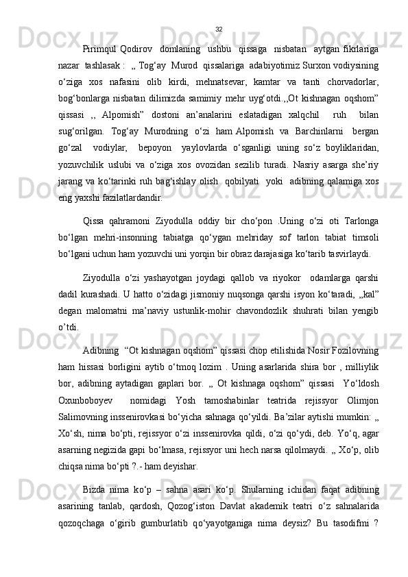 32
Pirimqul   Qodirov     domlaning     ushbu     qissaga     nisbatan     aytgan   fikrlariga
nazar  tashlasak :  ,, Tog‘ay  Murod  qissalariga  adabiyotimiz Surxon vodiysining
о ‘ziga   xos   nafasini   olib   kirdi,   mehnatsevar,   kamtar   va   tanti   chorvadorlar,
bog‘bonlarga   nisbatan   dilimizda   samimiy   mehr   uyg‘otdi.,,Ot   kishnagan   oqshom”
qissasi   ,,   Alpomish”   dostoni   an’analarini   eslatadigan   xalqchil     ruh     bilan
sug‘orilgan.   Tog‘ay   Murodning    о ‘zi   ham Alpomish   va   Barchinlarni     bergan
g о ‘zal     vodiylar,     bepoyon     yaylovlarda   о ‘sganligi   uning   s о ‘z   boyliklaridan,
yozuvchilik   uslubi   va   о ‘ziga   xos   ovozidan   sezilib   turadi.   Nasriy   asarga   she’riy
jarang   va   k о ‘tarinki   ruh  bag‘ishlay   olish     qobilyati     yoki     adibning   qalamiga   xos
eng yaxshi fazilatlardandir.
Qissa   qahramoni   Ziyodulla   oddiy   bir   ch о ‘pon   .Uning   о ‘zi   oti   Tarlonga
b о ‘lgan   mehri-insonning   tabiatga   q о ‘ygan   mehriday   sof   tarlon   tabiat   timsoli
b о ‘lgani uchun ham yozuvchi uni yorqin bir obraz darajasiga k о ‘tarib tasvirlaydi.
Ziyodulla   о ‘zi   yashayotgan   joydagi   qallob   va   riyokor     odamlarga   qarshi
dadil kurashadi. U hatto   о ‘zidagi jismoniy nuqsonga qarshi isyon k о ‘taradi, ,,kal”
degan   malomatni   ma’naviy   ustunlik-mohir   chavondozlik   shuhrati   bilan   yengib
o’tdi.
Adibning  “Ot kishnagan oqshom” qissasi chop etilishida Nosir Fozilovning
ham   hissasi   borligini   aytib   о ‘tmoq   lozim   .   Uning   asarlarida   shira   bor   ,   milliylik
bor,   adibning   aytadigan   gaplari   bor.   ,,   Ot   kishnaga   oqshom”   qissasi     Y о ‘ldosh
Oxunboboyev     nomidagi   Yosh   tamoshabinlar   teatrida   rejissyor   Olimjon
Salimovning inssenirovkasi b о ‘yicha sahnaga q о ‘yildi. Ba’zilar aytishi mumkin: ,,
X о ‘sh, nima b о ‘pti, rejissyor   о ‘zi  inssenirovka qildi,   о ‘zi  q о ‘ydi, deb. Y о ‘q, agar
asarning negizida gapi b о ‘lmasa, rejissyor uni hech narsa qilolmaydi. ,, X о ‘p, olib
chiqsa nima b о ‘pti ?.- ham deyishar.
Bizda   nima   k о ‘p   –   sahna   asari   k о ‘p.   Shularning   ichidan   faqat   adibning
asarining   tanlab,   qardosh,   Qozog‘iston   Davlat   akademik   teatri   о ‘z   sahnalarida
qozoqchaga   о ‘girib   gumburlatib   q о ‘yayotganiga   nima   deysiz?   Bu   tasodifmi   ? 