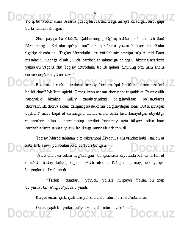33
Y о ‘q, bu tasodif emas. Asarda qozoq birodarlarimizga ma’qul keladigan biror gapi
borki, sahnalashtirgan.
Shu     paytgacha   Abdulla   Qahhorning   ,,   Og‘riq   tishlari”   i   bilan   adib   Said
Ahmadning   ,,   Kelinlar   q о ‘zg‘oloni”   qozoq   sahnasi   yuzini   k о ‘rgan   edi.   Bular
ilgarigi  davrda edi. Tog‘ay Murodniki    esa  istiqlolimiz davriga t о ‘g‘ri  keldi.Davr
masalasini   hisobga   olsak   ,   unda   qardoshlar   sahnasiga   chiqqan     bizning   asarimiz
yakka-yu   yagona   shu   Tog‘ay   Murodniki   b о ‘lib   qoladi.   Shuning   о ‘zi   ham   ancha
narsani anglatmaydimi, axir?
Bu   asar,   demak   ,   qardoshlarimizga   ham   ma’qul   b о ‘libdi.   Nimasi   ma’qul
b о ‘ldi ekan? Ma’lumingizki, Qozog‘iston asosan chorvador respublika .Paxtachilik
qanchalik   bizning   milliy   xarakterimizni   belgilaydigan   b о ‘lsa,ularda
chorvachilik,chorva aksari xalqning kasb-korini belgilaydigan soha. ,,Ot kishnagan
oqshom”   asari   faqat   ot   kishnagani   uchun   emas,   balki   tasvirlanayotgan   obyektga
munosabati   bilan   ,   odamlarning   dardini   haqqoniy   ayta   bilgani   bilan   ham
qardoshlarimiz sahnasi yuzini k о ‘rishga munosib deb topildi.
Tog‘ay Murod tabiatan   о ‘z qahramoni Ziyodulla chavandoz kabi , tarlon ot
kabi fe’li asov , polvonlari kabi d о ‘lvori b о ‘lgan.
  Adib   olam   va   odam   uyg‘unligini     bu   qissasida   Ziyodulla   kal   va   tarlon   ot
misolida   badiiy   tadqiq   etgan   .   Adib   otni   tariflabgina   qolmay,   uni   yorqin
b о ‘yoqlarda chizib berdi.
  “Tarlon       dumlari       yoyildi,     yollari     hurpaydi.   Yollari   bir   chap
b о ‘ynida , bir   о ‘ng b о ‘ynida  о ‘ynadi.
Bu yol emas, ipak, ipak. Bu yol emas, do’mbira tori , d о ‘mbira tori.
Gajak-gajak b о ‘yinlari b о ‘yin emas, d о ‘mbira, d о ‘mbira.” 
