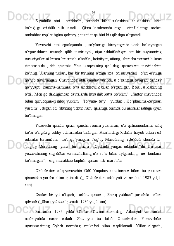 34
Ziyodulla   otni     darddoshi,   qardoshi   bilib   sirlashishi   s о ‘zlashishi   kishi
k о ‘ngliga   erishlik   olib   kiradi.     Qissa   kitobxonda   otga,     atrof-olamga   mehru
muhabbat uyg‘otibgina qolmay, jonzotlar qalbini his qilishga  о ‘rgatadi.
Yozuvchi   otni   egarlaganda   ,   k о ‘pkariga   kirayotganda   unda   b о ‘layotgan
о ‘zgarishlarni   maroqli   qilib   tasvirlaydi,   otga   ishlatiladigan   har   bir   buyumning
xususiyatlarini birma-bir sanab   о ‘tadiki, beixtiyor, attang, shuncha narsani bilmas
ekanman-da   ,   deb   qolamiz.   Yoki   uloqchining   q о ‘lidagi   qamchisini   tasvirlashini
k о ‘ring.   Ularning   turlari,   har   bir   turining   о ‘ziga   xos     xususiyatlari     о ‘rni- о ‘rniga
q о ‘yib tasvirlangan. Chavondoz otda qanday yuribdi, u  о ‘zangiga oyog‘ini qanday
q о ‘yyapti   hamma-hammasi   о ‘ta sinchkovlik bilan   о ‘rganilgan. Boisi, u kishining
о ‘zi,, Men g о ‘dakligimdan davralarda kurashib katta b о ‘ldim”, ,.Sattor chavondoz
bilan   qishloqma-qishloq   yurdim   .   T о ‘yma-   t о ‘y       yurdim   .   K о ‘pkarima-k о ‘pkari
yurdim” , degan edi.Shuning uchun ham  qalamga olishda bu narsalar adibga qiyin
b о ‘lmagan. 
Yozuvchi   qancha   qissa,   qancha   roman   yozmasin,   о ‘z   qahramonlarini   xalq
k о ‘zi   о ‘ngidagi  oddiy  odamlardan  tanlagan.   Asarlardagi   kishilar   hayoti   bilan   real
odamlar   turmushini     uzib   q о ‘ymagan.   Tog‘ay   Murodning     iste’dodi   shunda-da!
Tog‘ay   Murodning     yana     bir   qissasi     ,,Oydinda   yurgan   odamlar   “dir.   Bu   asar
yozuvchining  eng   dilbar   va   muallifning   о ‘z  s о ‘zi   bilan  aytganda,   ,,     ne     kunlarni
k о ‘rmagan ”,  eng  murakkab taqdirli  qissasi  ilk  marotaba 
О ‘zbekiston xalq yozuvchisi  Odil  Yoqubov s о ‘z boshisi  bilan   bu qissadan
qissasidan   parcha   e’lon   qilinadi.   (,,   О ‘zbekiston   adabiyoti   va   san’ati”   1983  yil,1-
son).
Oradan   bir   yil   о ‘tgach,     ushbu   qissasi   ,,   Sharq   yulduzi”   jurnalida     e’lon
qilinadi.(,,Sharq yulduzi” jurnali: 1984 yil, 1-son).
Bu   asari   1985   yilda   G‘afur   G‘ulom   nomidagi   Adabiyot   va   san’at
nashriyotida   nashr   etiladi.   Shu   yili   bu   kitob   О ‘zbekiston   Yozuvchilar
uyushmasining   Oybek   nomidagi   mukofoti   bilan   taqdirlanadi.   Yillar   о ‘tgach, 