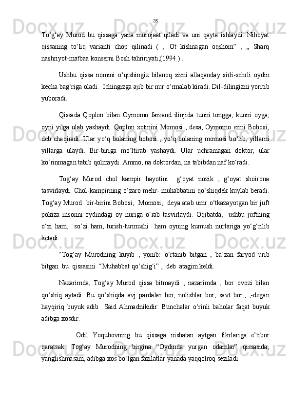 35
T о ‘g‘ay   Murod   bu   qissaga   yana   murojaat   qiladi   va   uni   qayta   ishlaydi.   Nihoyat
qissaning   t о ‘liq   varianti   chop   qilinadi   (   ,.   Ot   kishnagan   oqshom”   ,   ,,   Sharq
nashriyot-matbaa konserni Bosh tahririyati,(1994 ) .
Ushbu   qissa   nomini   о ‘qishingiz   bilanoq   sizni   allaqanday   sirli-sehrli   oydin
kecha bag‘riga oladi.  Ichingizga ajib bir nur  о ‘rmalab kiradi. Dil-dilingizni yoritib
yuboradi.
Qissada   Qoplon   bilan   Oymomo   farzand   ilinjida   tunni   tongga,   kunni   oyga,
oyni yilga ulab yashaydi. Qoplon xotinini Momosi  , desa, Oymomo erini Bobosi,
deb chaqiradi. Ular  y о ‘q bolaning bobosi  , y о ‘q bolaning momosi  b о ‘lib, yillarni
yillarga   ulaydi.   Bir-biriga   mo’ltirab   yashaydi.   Ular   uchramagan   doktor,   ular
k о ‘rinmagan tabib qolmaydi. Ammo, na doktordan, na tabibdan naf k о ‘radi.
Tog‘ay   Murod   chol   kampir   hayotini     g‘oyat   nozik   ,   g‘oyat   shoirona
tasvirlaydi. Chol-kampirning   о ‘zaro mehr- muhabbatini q о ‘shiqdek kuylab beradi.
Tog‘ay Murod   bir-birini Bobosi,   Momosi,   deya atab umr   о ‘tkazayotgan bir juft
pokiza   insonni   oydindagi   oy   nuriga   о ‘rab   tasvirlaydi.   Oqibatda,     ushbu   juftning
о ‘zi   ham,     s о ‘zi   ham,   turish-turmushi     ham   oyning   kumush   nurlariga   y о ‘g‘rilib
ketadi.
“Tog‘ay   Murodning   kuyib   ,   yonib:   о ‘rtanib   bitgan   ,   ba’zan   faryod   urib
bitgan  bu  qissasini  “Muhabbat q о ‘shig‘i” ,  deb  atagim keldi.
Nazarimda,   Tog‘ay   Murod   qissa   bitmaydi   ,   nazarimda   ,   bor   ovozi   bilan
q о ‘shiq   aytadi.   Bu   q о ‘shiqda   avj   pardalar   bor,   nolishlar   bor,   savt   bor,,   ,-degan
hayqiriq   buyuk   adib     Said   Ahmadnikidir.   Bunchalar   о ‘rinli   baholar   faqat   buyuk
adibga xosdir.
  Odil   Yoqubovning   bu   qissaga   nisbatan   aytgan   fikrlariga   e’tibor
qaratsak.   Tog‘ay   Murodning   birgina   “Oydinda   yurgan   odamlar”   qissasida,
yanglishmasam, adibga xos b о ‘lgan fazilatlar yanada yaqqolroq seziladi. 