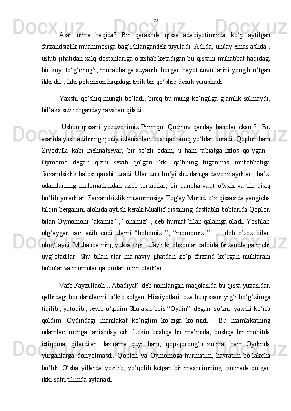 36
Asar   nima   haqida?   Bir   qarashda   qissa   adabiyotimizda   k о ‘p   aytilgan
farzandsizlik muammosiga bag‘ishlangandek tuyuladi. Aslida, unday emas aslida ,
uslub jihatidan xalq dostonlariga   о ‘xshab ketadigan bu qissani muhabbat haqidagi
bir kuy, t о ‘g‘rirog‘i, muhabbatga suyanib, borgan hayot dovullarini yengib   о ‘tgan
ikki dil , ikki pok inson haqidagi tipik bir q о ‘shiq desak yarashadi.
Yaxshi q о ‘shiq mungli b о ‘ladi, biroq bu mung k о ‘ngilga g‘amlik solmaydi,
bil’aks suv ichganday ravshan qiladi. 
  Ushbu   qissani   yozuvchimiz   Pirimqul   Qodirov   qanday   baholar   ekan   ?     Bu
asarida yosh adibning ijodiy izlanishlari boshqacharoq y о ‘ldan boradi. Qoplon ham
Ziyodulla   kabi   mehnatsevar,   bir   s о ‘zli   odam,   u   ham   tabiatga   ixlos   q о ‘ygan   .
Oymomo   degan   qizni   sevib   qolgan   ikki   qalbning   tuganmas   muhabbatiga
farzandsizlik balosi qarshi turadi. Ular umr b о ‘yi shu dardga davo izlaydilar , ba’zi
odamlarning   malomatlaridan   azob   tortadilar,   bir   qancha   vaqt   о ‘ksik   va   tili   qisiq
b о ‘lib yuradilar. Farzandsizlik muammosiga Tog‘ay Murod  о ‘z qissasida yangicha
talqin berganini alohida aytish kerak.Muallif qissaning dastlabki boblarida Qoplon
bilan Oymomoni “akamiz” , “onamiz” , deb hurmat bilan qalamga oladi. Yoshlari
ulg‘aygan   sari   adib   endi   ularni   “bobomiz   ”,   “momomiz   ”     ,     deb   e’zoz   bilan
ulug‘laydi. Muhabbatning yuksakligi tufayli kitobxonlar qalbida farzandlarga mehr
uyg‘otadilar.   Shu   bilan   ular   ma’naviy   jihatdan   k о ‘p   farzand   k о ‘rgan   muhtaram
bobolar va momolar qatoridan  о ‘rin oladilar. 
Vafo Fayzullaoh ,, Abadiyat” deb nomlangan maqolasida bu qissa yuzasidan
qalbidagi bor dardlarini t о ‘kib solgan. Hissiyotlari toza bu qissani yig‘i b о ‘g‘zimga
tiqilib , yutoqib , sevib  о ‘qidim.Shu asar bois “Oydin”  degan  s о ‘zni  yaxshi k о ‘rib
qoldim.   Oydindagi   mamlakat   k о ‘nglim   k о ‘ziga   k о ‘rindi.     Bu   mamlakatning
odamlari   menga   tanishday   edi.   Lekin   boshqa   bir   ma’noda,   boshqa   bir   muhitda
istiqomat   qilardilar.   Jazirama   quyi   ham,   qop-qorong‘u   zulmat   ham   Oydinda
yurganlarga   doriyolmasdi.   Qoplon   va   Oymomoga   hurmatim,   hayratim   b о ‘lakcha
b о ‘ldi.   О ‘sha   yillarda   yozilib,   y о ‘qolib   ketgan   bir   mashqimning     xotirada   qolgan
ikki satri tilimda aylanadi:  