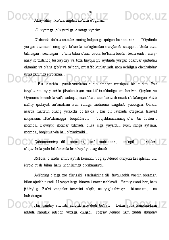 37
Ahay-ahay , k о ‘zlaringdan k о ‘zim  о ‘rgulsin, 
-О‘n yettiga ,о‘n yetti ga kirmagan yorim....
О‘shanda dо‘stu ustozlarimning kulgusiga qolgan bu ikki satr         “Oydinda
yurgan   odamlar”   ning   ajib   ta’sirida   kо‘nglimdan   mavjlanib   chiqqan   .   Unda   buni
bilmagan , sezmagan , о‘zim bilan о‘zim ovora bо‘lsam bordir, lekin endi... ahay-
ahay   sо‘zidanoq   bu   xayoliy   va   toza   hayqiriqni   oydinda   yurgan   odamlar   qalbidan
olganim va о‘sha g‘о‘r va tо‘pori, musaffo kunlarimda men ochilgan chechakday
ushlaganimga iqrorman....
    Bu     asarida     yurak-yurakdan   silqib   chiqqan   musiqani   his   qildim.   Pok
tuyg‘ularni   oy   jilosida   jilvalantirgan   muallif   iste’dodiga   tan   berdim.   Qoplon   va
Oymomo timsolida vafo-sadoqat, muhabbat ,sabr-bardosh nozik ifodalangan. Adib
milliy   qadriyat,   an’analarni   asar   ruhiga   mohirona   singdirib   yuborgan.   Garchi
asarda   mahzun   ohang   yetakchi   bо‘lsa-da   ,   har   bir   lavhada   о‘zgacha   tarovat
mujassam:   ,,Kо‘zlaringga     boqishlarim....     boqishlarimizning   о‘zi     bir   doston   ,
momosi.   Bovujud   shoirlar   bilmadi,   bilsa   elga   yoyardi...   Men   senga   aytsam,
momosi, boqishlar-da hali о‘zimizniki...  
Qahramonning     dil       nomalari,       sof       muhabbati,         kо‘ngil                 rozlari
о‘quvchida yoki kitobxonda lirik kayfiyat tug‘diradi.
Xulosa  о‘rnida  shuni aytish kerakki, Tog‘ay Murod dunyoni his qilishi,  uni
idrok  etish  bilan  ham  hech kimga о‘xshamaydi.
Adibning  о‘ziga   xos   fikrlashi,   asarlarining  tili,  favqulodda   yorqin   obrazlari
bilan ajralib turadi. U voqealarga kinoyali nazar tashlaydi . Ham yumori bor, ham
jiddiyligi.   Ba’zi   voqealar   tasvirini   о‘qib,   na   yig‘lashingni     bilmassan,     na
kulishingni.
Har   qanday   shoirda   adiblik   iste’dodi   bо‘ladi.     Lekin   juda   kamdan-kam
adibda   shoirlik   iqtidori   yuzaga   chiqadi.   Tog‘ay   Murod   ham   xuddi   shunday 
