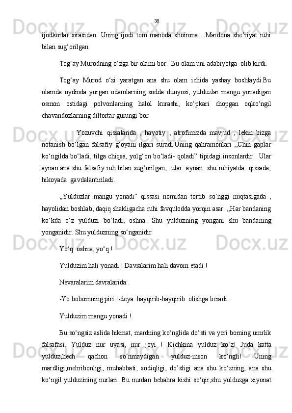 38
ijodkorlar   sirasidan:   Uning   ijodi   tom   manoda   shoirona   .   Mardona   she’riyat   ruhi
bilan sug‘orilgan.
Tog‘ay Murodning  о ‘zga bir olami bor.  Bu olam uni adabiyotga  olib kirdi.
Tog‘ay   Murod   о ‘zi   yaratgan   ana   shu   olam   ichida   yashay   boshlaydi.Bu
olamda   oydinda   yurgan   odamlarning   sodda   dunyosi,   yulduzlar   mangu   yonadigan
osmon   ostidagi   polvonlarning   halol   kurashi,   k о ‘pkari   chopgan   oqk о ‘ngil
chavandozlarning diltortar gurungi bor.
  Yozuvchi   qissalarida   ,   hayotiy   ,   atrofimizda   mavjud   ,   lekin   bizga
notanish   b о ‘lgan   falsafiy   g‘oyani   ilgari   suradi.Uning   qahramonlari   ,,Chin   gaplar
k о ‘ngilda b о ‘ladi, tilga chiqsa, yolg‘on b о ‘ladi- qoladi” tipidagi insonlardir . Ular
aynan ana shu falsafiy ruh bilan sug‘orilgan,   ular   aynan   shu ruhiyatda   qissada,
hikoyada  gavdalantiriladi.
,,Yulduzlar   mangu   yonadi”   qissasi   nomidan   tortib   s о ‘nggi   nuqtasigada   ,
hayolidan boshlab, daqiq shakligacha ruhi favqulodda yorqin asar. ,,Har bandaning
k о ‘kda   о ‘z   yulduzi   b о ‘ladi,   oshna.   Shu   yulduzning   yongani   shu   bandaning
yonganidir. Shu yulduzning s о ‘nganidir.
Y о ‘q  oshna, y о ‘q !
Yulduzim hali yonadi ! Davralarim hali davom etadi !
Nevaralarim davralarida:.
-Yo bobomning piri !-deya  hayqirib-hayqirib  olishga beradi.
Yulduzim mangu yonadi !.
Bu s о ‘ngsiz aslida hikmat, mardning k о ‘nglida d о ‘sti va yori borning umrlik
falsafasi.   Yulduz   nur   uyasi,   nur   joyi   !   Kichkina   yulduz   k о ‘z!   Juda   katta
yulduz,hech   qachon   s о ‘nmaydigan   yulduz-inson   k о ‘ngli!   Uning
mardligi,mehribonligi,   muhabbati,   sodiqligi,   do’sligi   ana   shu   k о ‘zning,   ana   shu
k о ‘ngil  yulduzining nurlari. Bu nurdan bebahra kishi  s о ‘qir,shu yulduzga xiyonat 