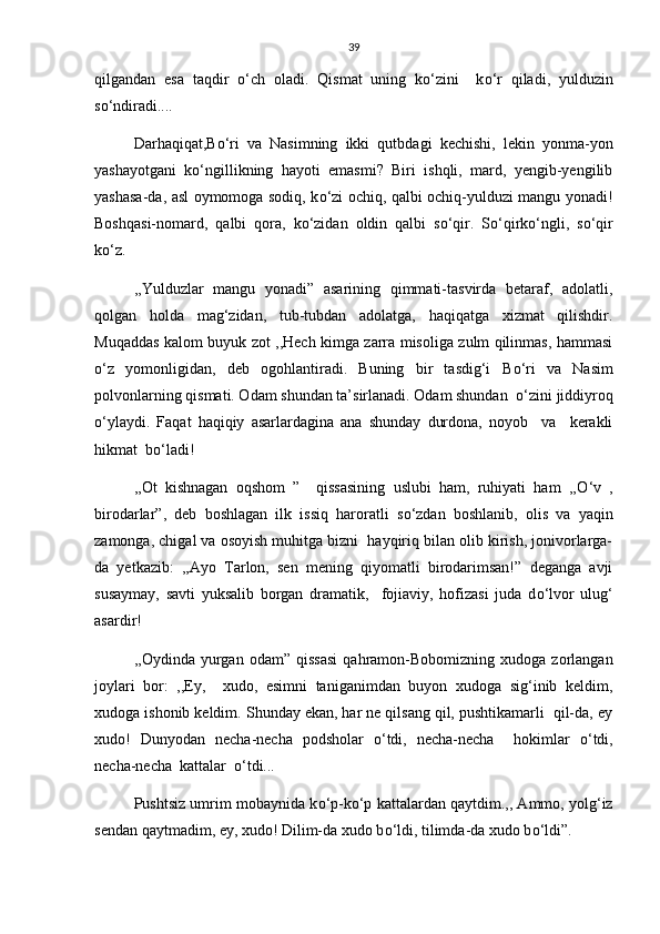 39
qilgandan   esa   taqdir   о ‘ch   oladi.   Qismat   uning   k о ‘zini     k о ‘r   qiladi,   yulduzin
s о ‘ndiradi....
Darhaqiqat,B о ‘ri   va   Nasimning   ikki   qutbdagi   kechishi,   lekin   yonma-yon
yashayotgani   k о ‘ngillikning   hayoti   emasmi?   Biri   ishqli,   mard,   yengib-yengilib
yashasa-da, asl oymomoga sodiq, k о ‘zi ochiq, qalbi ochiq-yulduzi mangu yonadi!
Boshqasi-nomard,   qalbi   qora,   k о ‘zidan   oldin   qalbi   s о ‘qir.   S о ‘qirk о ‘ngli,   s о ‘qir
k о ‘z.
,,Yulduzlar   mangu   yonadi”   asarining   qimmati-tasvirda   betaraf,   adolatli,
qolgan   holda   mag‘zidan,   tub-tubdan   adolatga,   haqiqatga   xizmat   qilishdir.
Muqaddas kalom buyuk zot ,,Hech kimga zarra misoliga zulm qilinmas, hammasi
о ‘z   yomonligidan,   deb   ogohlantiradi.   Buning   bir   tasdig‘i   B о ‘ri   va   Nasim
polvonlarning qismati. Odam shundan ta’sirlanadi. Odam shundan   о ‘zini jiddiyroq
о ‘ylaydi.   Faqat   haqiqiy   asarlardagina   ana   shunday   durdona,   noyob     va     kerakli
hikmat  b о ‘ladi!
,,Ot   kishnagan   oqshom   ”     qissasining   uslubi   ham,   ruhiyati   ham   ,, О ‘v   ,
birodarlar”,   deb   boshlagan   ilk   issiq   haroratli   s о ‘zdan   boshlanib,   olis   va   yaqin
zamonga, chigal va osoyish muhitga bizni  hayqiriq bilan olib kirish, jonivorlarga-
da   yetkazib:   ,,Ayo   Tarlon,   sen   mening   qiyomatli   birodarimsan!”   deganga   avji
susaymay,   savti   yuksalib   borgan   dramatik,     fojiaviy,   hofizasi   juda   d о ‘lvor   ulug‘
asardir! 
,,Oydinda  yurgan   odam”  qissasi   qahramon-Bobomizning   xudoga  zorlangan
joylari   bor:   ,,Ey,     xudo,   esimni   taniganimdan   buyon   xudoga   sig‘inib   keldim,
xudoga ishonib keldim. Shunday ekan, har ne qilsang qil, pushtikamarli  qil-da, ey
xudo!   Dunyodan   necha-necha   podsholar   о ‘tdi,   necha-necha     hokimlar   о ‘tdi,
necha-necha  kattalar   о ‘tdi... 
Pushtsiz umrim mobaynida k о ‘p-k о ‘p kattalardan qaytdim.,, Ammo, yolg‘iz
sendan qaytmadim, ey, xudo! Dilim-da xudo b о ‘ldi, tilimda-da xudo b о ‘ldi”.     