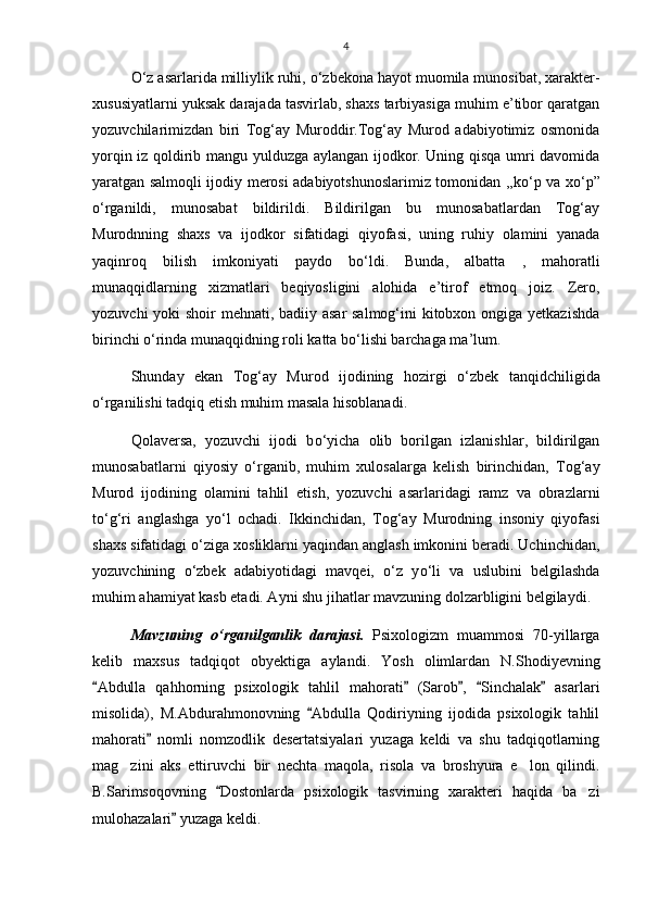 4
О ‘z asarlarida milliylik ruhi,  о ‘zbekona hayot muomila munosibat, xarakter-
xususiyatlarni yuksak darajada tasvirlab, shaxs tarbiyasiga muhim e’tibor qaratgan
yozuvchilarimizdan   biri   Tog‘ay   Muroddir.Tog‘ay   Murod   adabiyotimiz   osmonida
yorqin iz qoldirib mangu yulduzga aylangan ijodkor. Uning qisqa umri davomida
yaratgan salmoqli ijodiy merosi adabiyotshunoslarimiz tomonidan ,,k о ‘p va x о ‘p”
о ‘rganildi,   munosabat   bildirildi.   Bildirilgan   bu   munosabatlardan   Tog‘ay
Murodnning   shaxs   va   ijodkor   sifatidagi   qiyofasi,   uning   ruhiy   olamini   yanada
yaqinroq   bilish   imkoniyati   paydo   b о ‘ldi.   Bunda,   albatta   ,   mahoratli
munaqqidlarning   xizmatlari   beqiyosligini   alohida   e’tirof   etmoq   joiz.   Zero,
yozuvchi  yoki shoir mehnati, badiiy asar  salmog‘ini  kitobxon ongiga yetkazishda
birinchi  о ‘rinda munaqqidning roli katta b о ‘lishi barchaga ma’lum.
Shunday   ekan   Tog‘ay   Murod   ijodining   hozirgi   о ‘zbek   tanqidchiligida
о ‘rganilishi tadqiq etish muhim masala hisoblanadi.
Qolaversa,   yozuvchi   ijodi   b о ‘yicha   olib   borilgan   izlanishlar,   bildirilgan
munosabatlarni   qiyosiy   о ‘rganib,   muhim   xulosalarga   kelish   birinchidan,   Tog‘ay
Murod   ijodining   olamini   tahlil   etish,   yozuvchi   asarlaridagi   ramz   va   obrazlarni
t о ‘g‘ri   anglashga   y о ‘l   ochadi.   Ikkinchidan,   Tog‘ay   Murodning   insoniy   qiyofasi
shaxs sifatidagi  о ‘ziga xosliklarni yaqindan anglash imkonini beradi. Uchinchidan,
yozuvchining   о ‘zbek   adabiyotidagi   mavqei,   о ‘z   y о ‘li   va   uslubini   belgilashda
muhim ahamiyat kasb etadi. Ayni shu jihatlar mavzuning dolzarbligini belgilaydi.
Mavzuning   о ‘rganilganlik   darajasi.   Psixologizm   muammosi   70-yillarga
kelib   maxsus   tadqiqot   obyektiga   aylandi.   Yosh   olimlardan   N.Shodiyevning
Abdulla   qahhorning   psixologik   tahlil   mahorati   (Sarob ,   Sinchalak   asarlari    
misolida),   M.Abdurahmonovning   Abdulla   Qodiriyning   ijodida   psixologik   tahlil	

mahorati   nomli   nomzodlik   desertatsiyalari   yuzaga   keldi   va   shu   tadqiqotlarning	

mag zini   aks   ettiruvchi   bir   nechta   maqola,   risola   va   broshyura   e lon   qilindi.	
 
B.Sarimsoqovning   Dostonlarda   psixologik   tasvirning   xarakteri   haqida   ba zi	
	
mulohazalari  yuzaga keldi.	
 