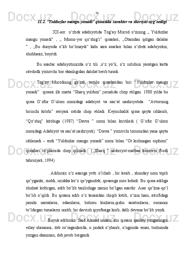41
II.2. “Yulduzlar mangu yonadi” qissasida xarakter va sheriyat uyg’unligi
                  XX-asr     о ‘zbek   adabiyotida   Tog‘ay   Murod   о ‘zining   ,,   Yulduzlar
mangu   yonadi”   ,   ,,   Momo-yer   q о ‘shig‘i”   qissalari,   ,,Otamdan   qolgan   dalalar
”   ,   ,,Bu   dunyoda   о ‘lib   b о ‘lmaydi”   kabi   sara   asarlari   bilan   о ‘zbek   adabiyotini,
shubhasiz, boyitdi. 
Bu   asarlar   adabiyotimizda   о ‘z   tili   , о ‘z   y о ‘li,   о ‘z   uslubini   yaratgan   katta
istedodli yozuvchi bor ekanligidan dalolat berib turadi.
Tog‘ay   Murodning   g о ‘zal,   serjilo   qissalaridan   biri   “Yulduzlar   mangu
yonadi”     qissasi   ilk   marta   “Sharq   yulduzi”   jurnalida   chop   etilgan.   1980   yilda   bu
qissa   G‘ofur   G‘ulom   nomidagi   adabiyot   va   san’at   nashriyotida     “Avtorning
birinchi   kitobi”   seriyasi   ostida   chop   etiladi.   Keyinchalik   qissa   qayta   ishlanib,
“Q о ‘shiq”   kitobiga   (1987)   “Davra   ”   nomi   bilan   kiritiladi   (   G‘ofur   G‘ulom
nomidagi Adabiyot va san’at nashriyoti). “Davra ” yozuvchi tomonidan yana qayta
ishlanadi   –   endi   “Yulduzlar   mangu   yonadi”   nomi   bilan   “Ot   kishnagan   oqshom”
qissalari   t о ‘plamida   chop   qilinadi   .   (,,Sharq   ”   nashriyot-matbaa   konserni   Bosh
tahririyati, 1994). 
                  Adibimiz   о ‘z   asariga   yetti   о ‘lchab   ,   bir   kesib   ,   shunday   nom   topib
q о ‘yganki, xuddi, uzukka k о ‘z q о ‘ygandek, qissasiga mos keladi. Bu qissa adibga
shuhrat   keltirgan,   adib  b о ‘lib   tanilishiga   zamin  b о ‘lgan   asardir.  Asar   q о ‘lma-q о ‘l
b о ‘lib   о ‘qildi.   Bu   qissani   adib   о ‘z   tanasidan   chiqib   ketib,   о ‘zini   ham,   atrofidagi
jamiki   narsalarni,   odamlarni,   bohoru   kuzlarni,qishu   saratonlarni,   osmonni
t о ‘ldirgan turnalarni unitib, bir darvish qiyofasiga kirib, dalli devona b о ‘lib yozdi. 
            Buyuk adibimiz  Said Ahmad undan, shu qissani qanday yozganingni
eslay   olasanmi,   deb   s о ‘raganlarida,   u   jindak   о ‘ylanib,   о ‘ngimda   emas,   tushumda
yozgan ekanman, deb javob bergandi. 