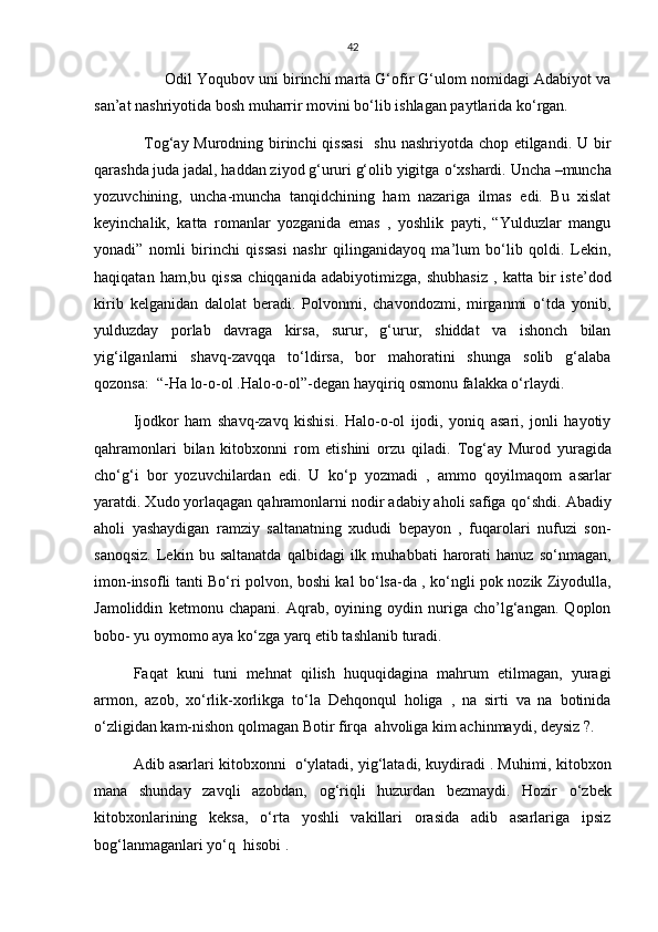 42
          Odil Yoqubov uni birinchi marta G‘ofir G‘ulom nomidagi Adabiyot va
san’at nashriyotida bosh muharrir movini b о ‘lib ishlagan paytlarida k о ‘rgan.
    Tog‘ay Murodning birinchi  qissasi    shu nashriyotda chop etilgandi. U bir
qarashda juda jadal, haddan ziyod g‘ururi g‘olib yigitga  о ‘xshardi.  Uncha –muncha
yozuvchining,   uncha-muncha   tanqidchining   ham   nazariga   ilmas   edi.   Bu   xislat
keyinchalik,   katta   romanlar   yozganida   emas   ,   yoshlik   payti,   “Yulduzlar   mangu
yonadi”   nomli   birinchi   qissasi   nashr   qilinganidayoq   ma’lum   bо‘lib   qoldi.   Lekin,
haqiqatan   ham,bu   qissa   chiqqanida   adabiyotimizga,   shubhasiz   ,   katta   bir   iste’dod
kirib   kelganidan   dalolat   beradi.   Polvonmi,   chavondozmi,   mirganmi   о‘tda   yonib,
yulduzday   porlab   davraga   kirsa,   surur,   g‘urur,   shiddat   va   ishonch   bilan
yig‘ilganlarni   shavq-zavqqa   tо‘ldirsa,   bor   mahoratini   shunga   solib   g‘alaba
qozonsa:  “-Ha lo-o-ol .Halo-o-ol”-degan hayqiriq osmonu falakka о‘rlaydi.
Ijodkor   ham   shavq-zavq   kishisi.   Halo-o-ol   ijodi,   yoniq   asari,   jonli   hayotiy
qahramonlari   bilan   kitobxonni   rom   etishini   orzu   qiladi.   Tog‘ay   Murod   yuragida
ch о ‘g‘i   bor   yozuvchilardan   edi.   U   k о ‘p   yozmadi   ,   ammo   qoyilmaqom   asarlar
yaratdi. Xudo yorlaqagan qahramonlarni nodir adabiy aholi safiga q о ‘shdi. Abadiy
aholi   yashaydigan   ramziy   saltanatning   xududi   bepayon   ,   fuqarolari   nufuzi   son-
sanoqsiz.   Lekin   bu  saltanatda   qalbidagi   ilk  muhabbati   harorati   hanuz   s о ‘nmagan,
imon-insofli tanti B о ‘ri polvon, boshi kal b о ‘lsa-da , k о ‘ngli pok nozik Ziyodulla,
Jamoliddin   ketmonu   chapani.   Aqrab,   oyining   oydin   nuriga   cho’lg‘angan.   Qoplon
bobo- yu oymomo aya k о ‘zga yarq etib tashlanib turadi. 
Faqat   kuni   tuni   mehnat   qilish   huquqidagina   mahrum   etilmagan,   yuragi
armon,   azob,   x о ‘rlik-xorlikga   t о ‘la   Dehqonqul   holiga   ,   na   sirti   va   na   botinida
о ‘zligidan kam-nishon qolmagan Botir firqa  ahvoliga kim achinmaydi, deysiz ?.
Adib asarlari kitobxonni    о ‘ylatadi, yig‘latadi, kuydiradi . Muhimi, kitobxon
mana   shunday   zavqli   azobdan,   og‘riqli   huzurdan   bezmaydi.   Hozir   о ‘zbek
kitobxonlarining   keksa,   о ‘rta   yoshli   vakillari   orasida   adib   asarlariga   ipsiz
bog‘lanmaganlari y о ‘q  hisobi . 