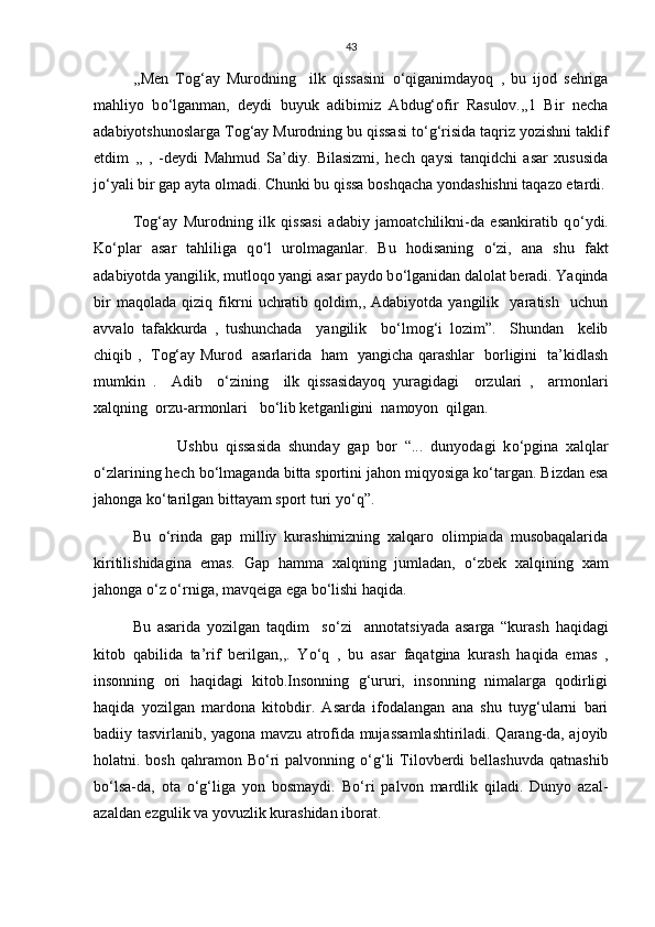 43
,,Men   Tog‘ay   Murodning     ilk   qissasini   о ‘qiganimdayoq   ,   bu   ijod   sehriga
mahliyo   b о ‘lganman,   deydi   buyuk   adibimiz   Abdug‘ofir   Rasulov.,,1   Bir   necha
adabiyotshunoslarga Tog‘ay Murodning bu qissasi t о ‘g‘risida taqriz yozishni taklif
etdim   ,,   ,   -deydi   Mahmud   Sa’diy.   Bilasizmi,   hech   qaysi   tanqidchi   asar   xususida
j о ‘yali bir gap ayta olmadi. Chunki bu qissa boshqacha yondashishni taqazo etardi.
Tog‘ay   Murodning   ilk   qissasi   adabiy   jamoatchilikni-da   esankiratib   q о ‘ydi.
K о ‘plar   asar   tahliliga   q о ‘l   urolmaganlar.   Bu   hodisaning   о ‘zi,   ana   shu   fakt
adabiyotda yangilik, mutloqo yangi asar paydo b о ‘lganidan dalolat beradi. Yaqinda
bir   maqolada   qiziq   fikrni   uchratib   qoldim,,   Adabiyotda   yangilik     yaratish     uchun
avvalo   tafakkurda   ,   tushunchada     yangilik     b о ‘lmog‘i   lozim”.     Shundan     kelib
chiqib ,   Tog‘ay Murod   asarlarida   ham   yangicha qarashlar   borligini   ta’kidlash
mumkin   .     Adib     о ‘zining     ilk   qissasidayoq   yuragidagi     orzulari   ,     armonlari
xalqning  orzu-armonlari   b о ‘lib ketganligini  namoyon  qilgan.
            Ushbu   qissasida   shunday   gap   bor   “...   dunyodagi   k о ‘pgina   xalqlar
о ‘zlarining hech b о ‘lmaganda bitta sportini jahon miqyosiga k о ‘targan. Bizdan esa
jahonga k о ‘tarilgan bittayam sport turi y о ‘q”.
Bu   о ‘rinda   gap   milliy   kurashimizning   xalqaro   olimpiada   musobaqalarida
kiritilishidagina   emas.   Gap   hamma   xalqning   jumladan,   о ‘zbek   xalqining   xam
jahonga  о ‘z  о ‘rniga, mavqeiga ega b о ‘lishi haqida.
Bu   asarida   yozilgan   taqdim     s о ‘zi     annotatsiyada   asarga   “kurash   haqidagi
kitob   qabilida   ta’rif   berilgan,,.   Y о ‘q   ,   bu   asar   faqatgina   kurash   haqida   emas   ,
insonning   ori   haqidagi   kitob.Insonning   g‘ururi,   insonning   nimalarga   qodirligi
haqida   yozilgan   mardona   kitobdir.   Asarda   ifodalangan   ana   shu   tuyg‘ularni   bari
badiiy tasvirlanib, yagona mavzu atrofida mujassamlashtiriladi. Qarang-da, ajoyib
holatni. bosh  qahramon  B о ‘ri  palvonning   о ‘g‘li  Tilovberdi   bellashuvda  qatnashib
b о ‘lsa-da,   ota   о ‘g‘liga   yon   bosmaydi.   B о ‘ri   palvon   mardlik   qiladi.   Dunyo   azal-
azaldan ezgulik va yovuzlik kurashidan iborat. 