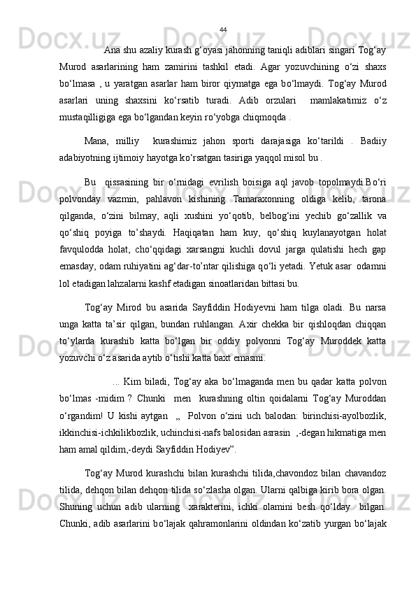 44
         Ana shu azaliy kurash g‘oyasi jahonning taniqli adiblari singari Tog‘ay
Murod   asarlarining   ham   zamirini   tashkil   etadi.   Agar   yozuvchining   о ‘zi   shaxs
b о ‘lmasa   ,   u   yaratgan   asarlar   ham   biror   qiymatga   ega   b о ‘lmaydi.   Tog‘ay   Murod
asarlari   uning   shaxsini   k о ‘rsatib   turadi.   Adib   orzulari     mamlakatimiz   о ‘z
mustaqilligiga ega b о ‘lgandan keyin r о ‘yobga chiqmoqda .            
Mana,   milliy     kurashimiz   jahon   sporti   darajasiga   k о ‘tarildi   .   Badiiy
adabiyotning ijtimoiy hayotga k о ‘rsatgan tasiriga yaqqol misol bu .
Bu     qissasining   bir   о ‘rnidagi   evrilish   boisiga   aql   javob   topolmaydi.B о ‘ri
polvonday   vazmin,   pahlavon   kishining   Tamaraxonning   oldiga   kelib,   tarona
qilganda,   о ‘zini   bilmay,   aqli   xushini   y о ‘qotib,   belbog‘ini   yechib   g о ‘zallik   va
q о ‘shiq   poyiga   to’shaydi.   Haqiqatan   ham   kuy,   q о ‘shiq   kuylanayotgan   holat
favqulodda   holat,   ch о ‘qqidagi   xarsangni   kuchli   dovul   jarga   qulatishi   hech   gap
emasday, odam ruhiyatini ag‘dar-to’ntar qilishiga q о ‘li yetadi. Yetuk asar  odamni
lol etadigan lahzalarni kashf etadigan sinoatlaridan bittasi bu.
Tog‘ay   Mirod   bu   asarida   Sayfiddin   Hodiyevni   ham   tilga   oladi.   Bu   narsa
unga   katta   ta’sir   qilgan,   bundan   ruhlangan.   Axir   chekka   bir   qishloqdan   chiqqan
t о ‘ylarda   kurashib   katta   b о ‘lgan   bir   oddiy   polvonni   Tog‘ay   Muroddek   katta
yozuvchi  о ‘z asarida aytib  о ‘tishi katta baxt emasmi.
    ...   Kim   biladi,   Tog‘ay   aka   b о ‘lmaganda   men   bu   qadar   katta   polvon
b о ‘lmas   -midim   ?   Chunki     men     kurashning   oltin   qoidalarni   Tog‘ay   Muroddan
о ‘rgandim!   U   kishi   aytgan     ,,     Polvon   о ‘zini   uch   balodan:   birinchisi-ayolbozlik,
ikkinchisi-ichkilikbozlik, uchinchisi-nafs balosidan asrasin  ,-degan hikmatiga men
ham amal qildim,-deydi Sayfiddin Hodiyev”.
Tog‘ay   Murod   kurashchi   bilan   kurashchi   tilida,chavondoz   bilan   chavandoz
tilida, dehqon bilan dehqon tilida s о ‘zlasha olgan. Ularni qalbiga kirib bora olgan.
Shuning   uchun   adib   ularning     xarakterini,   ichki   olamini   besh   q о ‘lday     bilgan.
Chunki, adib asarlarini b о ‘lajak qahramonlarini oldindan k о ‘zatib yurgan b о ‘lajak 
