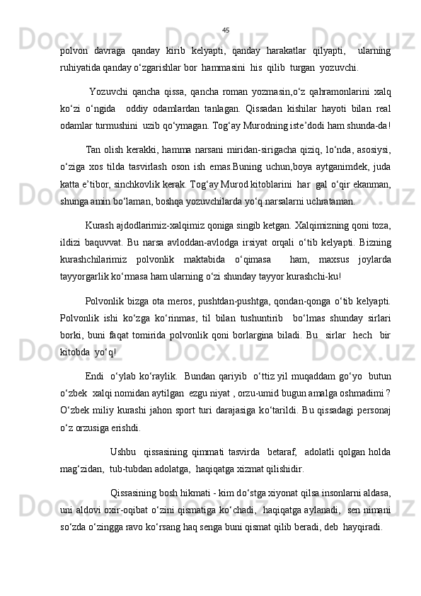 45
polvon   davraga   qanday   kirib   kelyapti,   qanday   harakatlar   qilyapti,     ularning
ruhiyatida qanday  о ‘zgarishlar bor  hammasini  his  qilib  turgan  yozuvchi.
  Yozuvchi   qancha   qissa,   qancha   roman   yozmasin, о ‘z   qahramonlarini   xalq
k о ‘zi   о ‘ngida     oddiy   odamlardan   tanlagan.   Qissadan   kishilar   hayoti   bilan   real
odamlar turmushini  uzib q о ‘ymagan. Tog‘ay Murodning iste’dodi ham shunda-da!
Tan olish kerakki, hamma narsani  miridan-sirigacha qiziq, l о ‘nda, asosiysi,
о ‘ziga   xos   tilda   tasvirlash   oson   ish   emas.Buning   uchun,boya   aytganimdek,   juda
katta e’tibor, sinchkovlik kerak. Tog‘ay Murod kitoblarini  har  gal  о ‘qir ekanman,
shunga amin b о ‘laman, boshqa yozuvchilarda y о ‘q narsalarni uchrataman.
Kurash ajdodlarimiz-xalqimiz qoniga singib ketgan. Xalqimizning qoni toza,
ildizi   baquvvat.   Bu   narsa   avloddan-avlodga   irsiyat   orqali   о ‘tib   kelyapti.   Bizning
kurashchilarimiz   polvonlik   maktabida   о ‘qimasa     ham,   maxsus   joylarda
tayyorgarlik k о ‘rmasa ham ularning  о ‘zi shunday tayyor kurashchi-ku!
Polvonlik   bizga   ota  meros,   pushtdan-pushtga,   qondan-qonga   о ‘tib   kelyapti.
Polvonlik   ishi   k о ‘zga   k о ‘rinmas,   til   bilan   tushuntirib     b о ‘lmas   shunday   sirlari
borki,   buni   faqat   tomirida   polvonlik   qoni   borlargina   biladi.   Bu     sirlar     hech     bir
kitobda  y о ‘q!
Endi    о ‘ylab k о ‘raylik.   Bundan qariyib    о ‘ttiz yil muqaddam g о ‘yo   butun
о ‘zbek  xalqi nomidan aytilgan  ezgu niyat , orzu-umid bugun amalga oshmadimi ?
О ‘zbek miliy kurashi  jahon sport  turi  darajasiga  k о ‘tarildi. Bu qissadagi  personaj
о ‘z orzusiga erishdi.
   Ushbu     qissasining   qimmati   tasvirda     betaraf,     adolatli   qolgan   holda
mag‘zidan,  tub-tubdan adolatga,  haqiqatga xizmat qilishidir. 
      Qissasining bosh hikmati - kim d о ‘stga xiyonat qilsa insonlarni aldasa,
uni aldovi oxir-oqibat   о ‘zini qismatiga k о ‘chadi,   haqiqatga aylanadi,   sen nimani
s о ‘zda  о ‘zingga ravo k о ‘rsang haq senga buni qismat qilib beradi, deb  hayqiradi. 