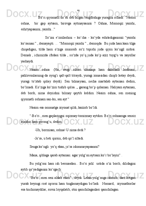46
     B о ‘ri qiyomatli d о ‘sti deb bilgan tengdoshiga yuragini ochadi: “Nasim
oshna,     bir   gap   aytsam,   birovga   aytmaysanmi   ?   Oshna,   Momoqiz   yaxshi,
eshityapsanmi, yaxshi...”
                    S о ‘zni   e’zozlashini   –   ko’cha   -   k о ‘yda   eshitadiganimiz   “yaxshi
k о ‘raman ” , demayapti. ...  “Momoqiz yaxshi ” , demoqda.  Bu juda ham kam tilga
chiqadigan,   tilda   ham   о ‘ziga   munosib   s о ‘z   topishi   juda   qiyin   k о ‘ngil   nidosi.
Demak   ,   ichimizda   ifodasi   tilda   ,   s о ‘zda   y о ‘q   juda   k о ‘p   aziz   tuyg‘u   va   xayollar
yashaydi.
Nasim   oshna.   (Ha,   sevgi   izhori   shunaqa   ham   dahshatli   hodisani,
pahlovonlarning-da oyog‘i qalt-qalt  titraydi, yuragi  xonasidan  chiqib ketay deydi,
yuragi   t о ‘xtab   qolay   deydi).   Sen   bilmaysan,   necha   martalab   aytaman   dedim,
b о ‘lmadi. K о ‘ziga k о ‘zim tushib qolsa..,, garang b о ‘p qolaman. Haliyam aytaman,
deb   borib,   nima   deyiishni   bilmay   qaytib   keldim.   Nasim   oshna,   sen   mening
qiyomatli oshnam san-ku, sen ayt ”
Nasim esa omonatga xiyonat qildi, kazzob b о ‘ldi.
“-B о ‘ri , men gaplaringni oqizmay-tomizmay aytdim. B о ‘ri oshnamga sensiz
kunduz ham qorong‘u, dedim.
       -Uh, bormisan, oshna! U nima dedi ?
      -J о ‘ra, u beti qursin, deb q о ‘l siltadi.   
Senga k о ‘ngli  y о ‘q ekan, j о ‘ra ishonmayapsanmi?
Mana, qiblaga qarab aytaman: agar yolg‘on aytsam k о ‘r b о ‘layin” .
Bu   yolg‘oni   ham   ish   bermasdan...   B о ‘ri   jahl     ustida   о ‘zi   borib,   dilidagini
aytib q о ‘yadiganini k о ‘rgach:
“B о ‘ri , men seni aldab edim” , deydi. Lekin yolg‘onga ishonib, darz ketgan
yurak   keyingi   rost   iqrorni   ham   tinglamaydigan   b о ‘ladi.     Nomard,     xiyonatkorlar
esa tinchimaydilar, suvni loyqalatib, otni qamchilaganlari qamchilagan. 