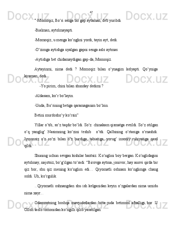 47
“-Momoqiz, B о ‘ri senga bir gap aytaman, deb yuribdi.
-Bialman, aytolmayapti.
-Momoqiz, u menga k о ‘nglini yordi, tayin ayt, dedi.
- О ‘zimga aytishga uyalgan gapni senga aslo aytmas.
-Aytishga bet chidamaydigan gap-da, Momoqiz.
Aytayinmi,   nima   dedi   ?   Momoqiz   bilan   о‘ynagim   kelyapti.   Qo’yniga
kiraman, dedi.
      -Yo pirim, chini bilan shunday dedimi ?
-Aldasam, k о ‘r b о ‘layin.
-Unda, B о ‘rining betiga qaramaganim b о ‘lsin.
Betini murdosh о ‘y k о ‘rsin”
Yillar  о ‘tib, s о ‘z taqdir b о ‘ldi. S о ‘z  chinakam qismatga evrildi. S о ‘z otilgan
о ‘q   yanglig‘   Nasimning   k о ‘zini   teshib     о ‘tdi.   Qalbining   о ‘rtasiga   о ‘rnashdi.
Iymonsiz   о ‘z   s о ‘zi   bilan   о ‘z   burdiga,   tabiatiga,   yorug‘   insoniy   ruhiyatiga   qasd
qildi.
Shuning uchun sevgan kishilar baxtsiz. K о ‘nglini boy bergan. K о ‘nglidagini
aytolmay, najotsiz, b о ‘g‘ilgan t о ‘radi: “Birovga aytma, jonivor, hay anovi qirda bir
qiz   bor,   shu   qiz   mening   k о ‘nglim   edi....   Qiyomatli   oshnam   k о ‘nglimga   chang
soldi. Uh, k о ‘rgulik.
...Qiyomatli   oshnangdan  shu   ish  kelganidan   keyin   о ‘zgalardan   nima   umidu
nima xayr...
Odamzotning   boshqa   mavjudotlardan   bitta   juda   betimsol   afzalligi   bor   .U
Olloh taolo tomonidan k о ‘ngilli qilib yaratilgan. 