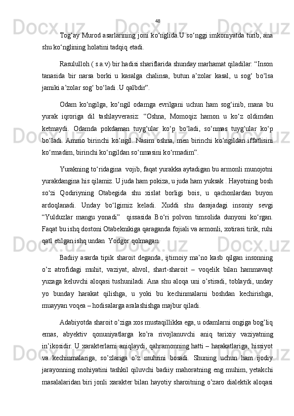 48
Tog‘ay Murod asarlarining joni k о ‘nglida.U s о ‘nggi imkoniyatda turib, ana
shu k о ‘nglining holatini tadqiq etadi.
Rasululloh ( s.a.v) bir hadisi shariflarida shunday marhamat qiladilar: “Inson
tanasida   bir   narsa   borki   u   kasalga   chalinsa,   butun   a’zolar   kasal,   u   sog‘   b о ‘lsa
jamiki a’zolar sog‘ b о ‘ladi .U qalbdir”.
Odam   k о ‘ngilga,   k о ‘ngil   odamga   evrilgani   uchun   ham   sog‘inib,   mana   bu
yurak   iqroriga   dil   tashlayverasiz:   “Oshna,   Momoqiz   hamon   u   k о ‘z   oldimdan
ketmaydi.   Odamda   pokdaman   tuyg‘ular   k о ‘p   b о ‘ladi,   s о ‘nmas   tuyg‘ular   k о ‘p
b о ‘ladi.   Ammo  birinchi   k о ‘ngil.   Nasim   oshna,   men   birinchi   k о ‘ngildan   iffatlisini
k о ‘rmadim, birinchi k о ‘ngildan s о ‘nmasini k о ‘rmadim”.
Yurakning t о ‘ridagina  vojib, faqat yurakka aytadigan bu armonli munojotni
yurakdangina his qilamiz. U juda ham pokiza, u juda ham yuksak . Hayotning bosh
s о ‘zi   Qodiriyning   Otabegida   shu   xislat   borligi   bois,   u   qachonlardan   buyon
ardoqlanadi.   Unday   b о ‘lgimiz   keladi.   Xuddi   shu   darajadagi   insoniy   sevgi
“Yulduzlar   mangu   yonadi”     qissasida   B о ‘ri   polvon   timsolida   dunyoni   k о ‘rgan.
Faqat bu ishq dostoni Otabeknikiga qaraganda fojiali va armonli, xotirasi tirik, ruhi
qatl etilgan ishq undan  Yodgor qolmagan.
Badiiy   asarda   tipik   sharoit   deganda,   ijtimoiy   ma’no   kasb   qilgan   insonning
o’z   atrofidagi   muhit,   vaziyat,   ahvol,   shart-sharoit   –   voqelik   bilan   hammavaqt
yuzaga  keluvchi  aloqasi   tushuniladi. Ana  shu  aloqa  uni  o’stiradi, toblaydi,  unday
yo   bunday   harakat   qilishga,   u   yoki   bu   kechinmalarni   boshdan   kechirishga,
muayyan voqea – hodisalarga aralashishga majbur qiladi.
Adabiyotda sharoit o’ziga xos mustaqillikka ega, u odamlarni ongiga bog’liq
emas,   abyektiv   qonuniyatlarga   ko’ra   rivojlanuvchi   aniq   tarixiy   vaziyatning
in’ikosidir. U xarakterlarni aniqlaydi, qahramonning hatti – harakatlariga, hissiyot
va   kechinmalariga,   so’zlariga   o’z   muhrini   bosadi.   Shuning   uchun   ham   ijodiy
jarayonning   mohiyatini   tashkil   qiluvchi   badiiy  mahoratning  eng   muhim,  yetakchi
masalalaridan biri jonli xarakter bilan hayotiy sharoitning o’zaro dialektik aloqasi 