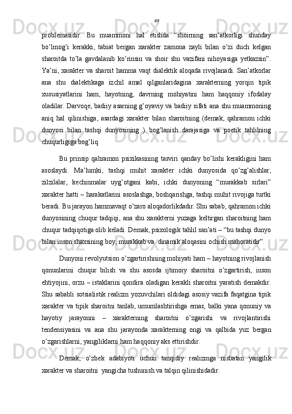 49
problemasidir.   Bu   muammoni   hal   etishda   “shoirning   san’atkorligi   shunday
bo’lmog’i   kerakki,   tabiat   bergan   xarakter   zamona   zayli   bilan   o’zi   duch   kelgan
sharoitda   to’la   gavdalanib   ko’rinsin   va   shoir   shu   vazifani   nihoyasiga   yetkazsin”.
Ya’ni, xarakter va sharoit hamma vaqt  dialektik aloqada rivojlanadi. San’atkorlar
ana   shu   dialektikaga   izchil   amal   qilganlaridagina   xarakterning   yorqin   tipik
xususiyatlarini   ham,   hayotning,   davrning   mohiyatini   ham   haqqoniy   ifodalay
oladilar. Darvoqe, badiiy asarning g’oyaviy va badiiy sifati ana shu muammoning
aniq   hal   qilinishiga,   asardagi   xarakter   bilan   sharoitning   (demak,   qahramon   ichki
dunyosi   bilan   tashqi   dunyosining   )   bog’lanish   darajasiga   va   poetik   tahlilning
chuqurligiga bog’liq. 
Bu   prinsip   qahramon   psixikasining   tasviri   qanday   bo’lishi   kerakligini   ham
asoslaydi.   Ma’lumki,   tashqi   muhit   xarakter   ichki   dunyosida   qo’zg’alishlar,
zilzilalar,   kechinmalar   uyg’otgani   kabi,   ichki   dunyoning   “murakkab   sirlari”
xarakter hatti – harakatlarini asoslashga, boshqarishga, tashqi muhit rivojiga turtki
beradi. Bu jarayon hammavaqt o’zaro aloqadorlikdadir. Shu sabab, qahramon ichki
dunyosining  chuqur   tadqiqi,  ana  shu   xarakterni  yuzaga   keltirgan  sharoitning  ham
chuqur tadqiqotiga olib keladi. Demak, psixologik tahlil san’ati – “bu tashqi dunyo
bilan inson shaxsining boy, murakkab va  dinamik aloqasini ochish mahoratidir”.
Dunyoni revolyutsion o’zgartirishning mohiyati ham – hayotning rivojlanish
qonunlarini   chuqur   bilish   va   shu   asosda   ijtimoiy   sharoitni   o’zgartirish,   inson
ehtiyojini, orzu – istaklarini  qondira oladigan kerakli sharoitni yaratish demakdir.
Shu sababli sotsialistik realizm yozuvchilari oldidagi asosiy vazifa faqatgina tipik
xarakter  va   tipik  sharoitni  tanlab,  umumlashtirishga   emas,   balki   yana  qonuniy  va
hayotiy   jarayonni   –   xarakterning   sharoitni   o’zgarishi   va   rivojlantirishi
tendensiyasini   va   ana   shu   jarayonda   xarakterning   ongi   va   qalbida   yuz   bergan
o’zgarishlarni, yangiliklarni ham haqqoniy aks ettirishdir.
Demak,   o’zbek   adabiyoti   uchun   tanqidiy   realizmga   nisbatan   yangilik
xarakter va sharoitni  yangicha tushunish va talqin qilinishidadir.  