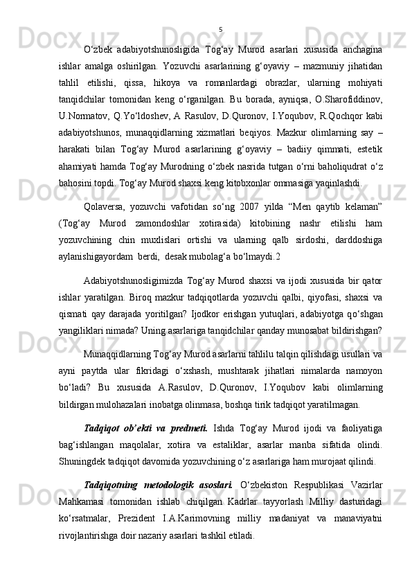 5
О ‘zbek   adabiyotshunosligida   Tog‘ay   Murod   asarlari   xususida   anchagina
ishlar   amalga   oshirilgan.   Yozuvchi   asarlarining   g‘oyaviy   –   mazmuniy   jihatidan
tahlil   etilishi,   qissa,   hikoya   va   romanlardagi   obrazlar,   ularning   mohiyati
tanqidchilar   tomonidan   keng   о ‘rganilgan.   Bu   borada,   ayniqsa,   O.Sharofiddinov,
U.Normatov,   Q.Y о ‘ldoshev,   A   Rasulov,   D.Quronov,   I.Yoqubov,   R.Qochqor   kabi
adabiyotshunos,   munaqqidlarning   xizmatlari   beqiyos.   Mazkur   olimlarning   say   –
harakati   bilan   Tog‘ay   Murod   asarlarining   g‘oyaviy   –   badiiy   qimmati,   estetik
ahamiyati hamda Tog‘ay Murodning   о ‘zbek nasrida tutgan   о ‘rni baholiqudrat   о ‘z
bahosini topdi. Tog‘ay Murod shaxsi keng kitobxonlar ommasiga yaqinlashdi.
Qolaversa,   yozuvchi   vafotidan   s о ‘ng   2007   yilda   “Men   qaytib   kelaman”
(Tog‘ay   Murod   zamondoshlar   xotirasida)   kitobining   nashr   etilishi   ham
yozuvchining   chin   muxlislari   ortishi   va   ularning   qalb   sirdoshi,   darddoshiga
aylanishigayordam  berdi,  desak mubolag‘a b о ‘lmaydi.2
Adabiyotshunosligimizda   Tog‘ay   Murod   shaxsi   va   ijodi   xususida   bir   qator
ishlar   yaratilgan.   Biroq   mazkur   tadqiqotlarda   yozuvchi   qalbi,   qiyofasi,   shaxsi   va
qismati   qay   darajada   yoritilgan?   Ijodkor   erishgan   yutuqlari,   adabiyotga   q о ‘shgan
yangiliklari nimada? Uning asarlariga tanqidchilar qanday munosabat bildirishgan?
Munaqqidlarning Tog‘ay Murod asarlarni tahlilu talqin qilishdagi usullari va
ayni   paytda   ular   fikridagi   о ‘xshash,   mushtarak   jihatlari   nimalarda   namoyon
b о ‘ladi?   Bu   xususida   A.Rasulov,   D.Quronov,   I.Yoqubov   kabi   olimlarning
bildirgan mulohazalari inobatga olinmasa, boshqa tirik tadqiqot yaratilmagan. 
Tadqiqot   ob’ekti   va   predmeti.   Ishda   Tog‘ay   Murod   ijodi   va   faoliyatiga
bag‘ishlangan   maqolalar,   xotira   va   estaliklar,   asarlar   manba   sifatida   olindi.
Shuningdek tadqiqot davomida yozuvchining  о ‘z asarlariga ham murojaat qilindi. 
Tadqiqotning   metodologik   asoslari.   О ‘zbekiston   Respublikasi   Vazirlar
Mahkamasi   tomonidan   ishlab   chiqilgan   Kadrlar   tayyorlash   Milliy   dasturidagi
k о ‘rsatmalar,   Prezident   I.A.Karimovning   milliy   madaniyat   va   manaviyatni
rivojlantirishga doir nazariy asarlari tashkil etiladi.  