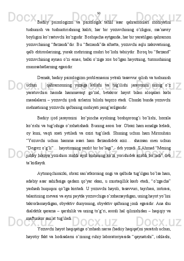 50
Badiiy   psixologizm   va   psixologik   tahlil   asar   qahramonlari   mohiyatini
tushunish   va   tushuntirishning   kaliti;   har   bir   yozuvchining   o’zligini,   ma’naviy
boyligini ko’rsatuvchi ko’zgudir. Boshqacha aytganda, har bir yaratilgan qahramon
yozuvchining “farzandi”dir. Bu  “farzandi”da  albatta, yozuvchi  aqlu zakovatining,
qalb ehtiroslarining, yurak mehrining muhri bo’lishi tabiiydir. Biroq bu “farzand”
yozuvchining aynan  o’zi  emas,   balki  o’ziga  xos  bo’lgan  hayotning, turmushining
munosabatlarning egasidir. 
Demak, badiiy psixologizm problemasini yetrali tasavvur qilish va tushunish
uchun       qahramonning   yuzaga   kelishi   va   tug’ilishi   jarayonini   uning   o’z
yaratuvchisi   hamda   hammavaqt   go’zal,   betakror   hayot   bilan   aloqalari   kabi
masalalarni – yozuvchi ijodi sirlarini bilishi taqozo etadi. Chunki bunda yozuvchi
mehnatining yozuvchi qalbining mohiyati jamg’arilgandir.
Badiiy   ijod   jarayonini     ko’pincha   ayolning   boshqorong’i   bo’lishi,   homila
ko’rishi  va tug’ishiga o’xshatishadi.  Buning asosi  bor. Obraz ham  amalga  keladi,
oy   kuni,   vaqti   soati   yetiladi   va   oxiri   tug’iladi.   Shuning   uchun   ham   Mirmuhsin
“Yozuvchi   uchun   hamma   asari   ham   farzandidek   aziz…   shaxsan   men   uchun
“Degrez o’g’li”… hayotimning yaxlit bir bo’lagi”,- deb yozadi. S.Ahmad “Mening
jiddiy hikoya  yozishim  xuddi  ayol  kishining ko’zi  yorishidek  azobli  bo’ladi” deb
ta’kidlaydi.
Aytmoqchimizki, obraz san’atkorning ongi va qalbida tug’ilgan bo’lsa ham,
adabiy   asar   sahifasiga   qadam   qo’yar   ekan,   u   mustaqillik   kasb   etadi,   “o’zgacha”
yashash  huquqini   qo’lga   kiritadi.  U  yozuvchi  hayoli,  tasavvuri,   tajribasi,   xotirasi,
talantining mevasi va ayni paytda yozuvchiga o’xshamaydigan, uning hayot yo’lini
takrorlamaydigan, obyektiv dunyoning, obyektiv qalbning jonli  egasidir. Ana shu
dialektik qarama  – qarshilik  va uning  to’g’ri,  asosli  hal  qilinishidan  – haqiqiy  va
maftunkor san’at tug’iladi.
Yozuvchi hayot haqiqatiga o’xshash narsa (badiiy haqiqat)ni yaratish uchun,
hayotiy   fakt   va   hodisalarni   o’zining   ruhiy   laboratoriyasida   “qaynatishi”,   ishlashi, 