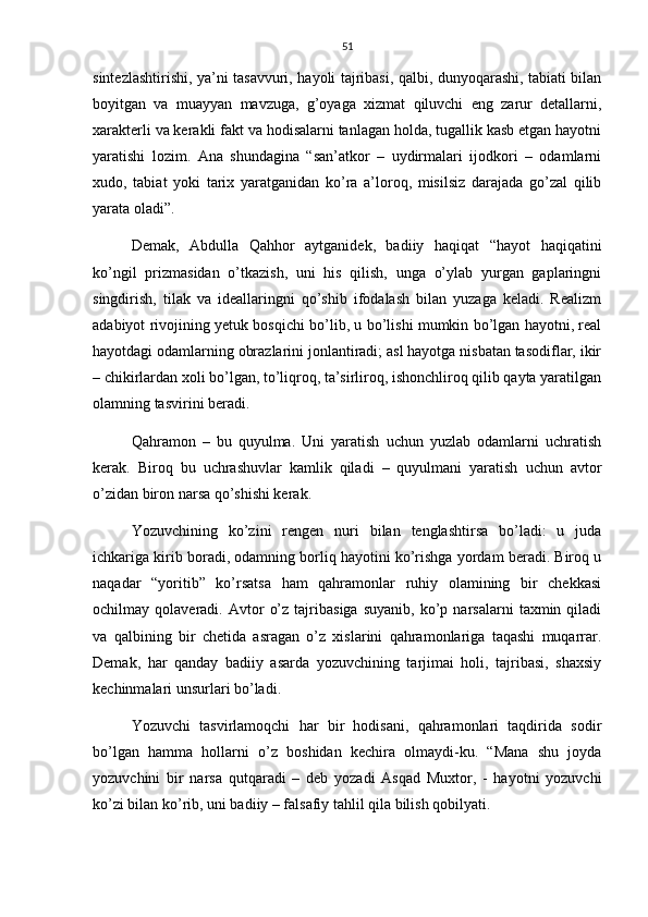 51
sintezlashtirishi, ya’ni tasavvuri, hayoli tajribasi, qalbi, dunyoqarashi, tabiati bilan
boyitgan   va   muayyan   mavzuga,   g’oyaga   xizmat   qiluvchi   eng   zarur   detallarni,
xarakterli va kerakli fakt va hodisalarni tanlagan holda, tugallik kasb etgan hayotni
yaratishi   lozim.   Ana   shundagina   “san’atkor   –   uydirmalari   ijodkori   –   odamlarni
xudo,   tabiat   yoki   tarix   yaratganidan   ko’ra   a’loroq,   misilsiz   darajada   go’zal   qilib
yarata oladi”.
Demak,   Abdulla   Qahhor   aytganidek,   badiiy   haqiqat   “hayot   haqiqatini
ko’ngil   prizmasidan   o’tkazish,   uni   his   qilish,   unga   o’ylab   yurgan   gaplaringni
singdirish,   tilak   va   ideallaringni   qo’shib   ifodalash   bilan   yuzaga   keladi.   Realizm
adabiyot rivojining yetuk bosqichi bo’lib, u bo’lishi mumkin bo’lgan hayotni, real
hayotdagi odamlarning obrazlarini jonlantiradi; asl hayotga nisbatan tasodiflar, ikir
– chikirlardan xoli bo’lgan, to’liqroq, ta’sirliroq, ishonchliroq qilib qayta yaratilgan
olamning tasvirini beradi.
Qahramon   –   bu   quyulma.   Uni   yaratish   uchun   yuzlab   odamlarni   uchratish
kerak.   Biroq   bu   uchrashuvlar   kamlik   qiladi   –   quyulmani   yaratish   uchun   avtor
o’zidan biron narsa qo’shishi kerak.
Yozuvchining   ko’zini   rengen   nuri   bilan   tenglashtirsa   bo’ladi:   u   juda
ichkariga kirib boradi, odamning borliq hayotini ko’rishga yordam beradi. Biroq u
naqadar   “yoritib”   ko’rsatsa   ham   qahramonlar   ruhiy   olamining   bir   chekkasi
ochilmay  qolaveradi.   Avtor   o’z   tajribasiga   suyanib,   ko’p  narsalarni   taxmin   qiladi
va   qalbining   bir   chetida   asragan   o’z   xislarini   qahramonlariga   taqashi   muqarrar.
Demak,   har   qanday   badiiy   asarda   yozuvchining   tarjimai   holi,   tajribasi,   shaxsiy
kechinmalari unsurlari bo’ladi.
Yozuvchi   tasvirlamoqchi   har   bir   hodisani,   qahramonlari   taqdirida   sodir
bo’lgan   hamma   hollarni   o’z   boshidan   kechira   olmaydi-ku.   “Mana   shu   joyda
yozuvchini   bir   narsa   qutqaradi   –   deb   yozadi   Asqad   Muxtor,   -   hayotni   yozuvchi
ko’zi bilan ko’rib, uni badiiy – falsafiy tahlil qila bilish qobilyati. 