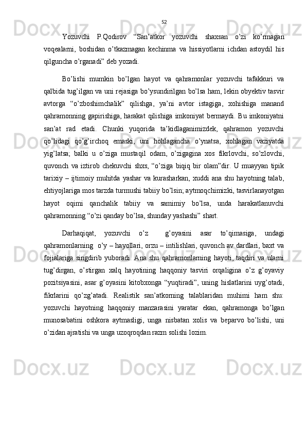52
Yozuvchi   P.Qodirov   “San’atkor   yozuvchi   shaxsan   o’zi   ko’rmagan
voqealarni,   boshidan   o’tkazmagan   kechinma   va   hissiyotlarni   ichdan   astoydil   his
qilguncha o’rganadi” deb yozadi.
Bo’lishi   mumkin   bo’lgan   hayot   va   qahramonlar   yozuvchi   tafakkuri   va
qalbida tug’ilgan va uni rejasiga bo’ysundirilgan bo’lsa ham, lekin obyektiv tasvir
avtorga   “o’zboshimchalik”   qilishga,   ya’ni   avtor   istagiga,   xohishiga   manand
qahramonning gapirishiga,  harakat  qilishiga  imkoniyat  bermaydi. Bu imkoniyatni
san’at   rad   etadi.   Chunki   yuqorida   ta’kidlaganimizdek,   qahramon   yozuvchi
qo’lidagi   qo’g’irchoq   emaski,   uni   hohlagancha   o’ynatsa,   xohlagan   vaziyatda
yig’latsa;   balki   u   o’ziga   mustaqil   odam,   o’zigagina   xos   fikrlovchi,   so’zlovchi,
quvonch   va   iztirob   chekuvchi   shxs,   “o’ziga   biqiq   bir   olam”dir.   U   muayyan   tipik
tarixiy  – ijtimoiy muhitda  yashar   va kurasharkan,  xuddi  ana  shu  hayotning  talab,
ehtiyojlariga mos tarzda turmushi tabiiy bo’lsin; aytmoqchimizki, tasvirlanayotgan
hayot   oqimi   qanchalik   tabiiy   va   samimiy   bo’lsa,   unda   harakatlanuvchi
qahramonning “o’zi qanday bo’lsa, shunday yashashi” shart.
Darhaqiqat,   yozuvchi   o’z     g’oyasini   asar   to’qimasiga,   undagi
qahramonlarning   o’y – hayollari, orzu – intilishlari, quvonch av dardlari, baxt va
fojialariga   singdirib   yuboradi.   Ana   shu   qahramonlarning   hayoti,   taqdiri   va   ularni
tug’dirgan,   o’stirgan   xalq   hayotining   haqqoniy   tasviri   orqaligina   o’z   g’oyaviy
pozitsiyasini,   asar   g’oyasini   kitobxonga   “yuqtiradi”,   uning   hislatlarini   uyg’otadi,
fikrlarini   qo’zg’atadi.   Realistik   san’atkorning   talablaridan   muhimi   ham   shu:
yozuvchi   hayotning   haqqoniy   manzarasini   yaratar   ekan,   qahramonga   bo’lgan
munosabatini   oshkora   aytmasligi,   unga   nisbatan   xolis   va   beparvo   bo’lishi,   uni
o’zidan ajratishi va unga uzoqroqdan razm solishi lozim.  