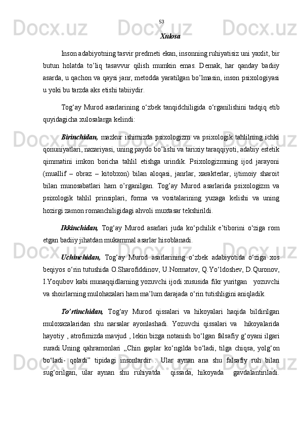 53
Xulosa
Inson adabiyotning tasvir predmeti ekan, insonning ruhiyatisiz uni yaxlit, bir
butun   holatda   to’liq   tasavvur   qilish   mumkin   emas.   Demak,   har   qanday   badiiy
asarda, u qachon va qaysi janr, metodda yaratilgan bo’lmasin, inson psixologiyasi
u yoki bu tarzda aks etishi tabiiydir.
Tog‘ay Murod asarlarining   о ‘zbek tanqidchiligida   о ‘rganilishini  tadqiq etib
quyidagicha xulosalarga kelindi:
Birinchidan,   mazkur   ishimizda   psixologizm   va   psixologik   tahlilning   ichki
qonuniyatlari, nazariyasi, uning paydo bo’lishi va tarixiy taraqqiyoti, adabiy estetik
qimmatini   imkon   boricha   tahlil   etishga   urindik.   Psixologizmning   ijod   jarayoni
(muallif   –   obraz   –   kitobxon)   bilan   aloqasi,   janrlar,   xarakterlar,   ijtimoiy   sharoit
bilan   munosabatlari   ham   o’rganilgan.   Tog’ay   Murod   asarlarida   psixologizm   va
psixologik   tahlil   prinsiplari,   forma   va   vositalarining   yuzaga   kelishi   va   uning
hozirgi zamon romanchiligidagi ahvoli muxtasar tekshirildi.
Ikkinchidan,   Tog‘ay   Murod   asarlari   juda   k о ‘pchilik   e’tiborini   о ‘ziga   rom
etgan badiiy jihatdan mukammal asarlar hisoblanadi.
Uchinchidan,   Tog‘ay   Murod   asarlarining   о ‘zbek   adabiyotida   о ‘ziga   xos
beqiyos  о ‘rin tutushida O.Sharofiddinov, U.Normatov, Q.Y о ‘ldoshev, D.Quronov,
I.Yoqubov kabi munaqqidlarning yozuvchi ijodi xususida fikr yuritgan     yozuvchi
va shoirlarning mulohazalari ham ma’lum darajada  о ‘rin tutishligini aniqladik.
To’rtinchidan,   Tog‘ay   Murod   qissalari   va   hikoyalari   haqida   bildirilgan
muloxazalaridan   shu   narsalar   ayonlashadi.   Yozuvchi   qissalari   va     hikoyalarida
hayotiy , atrofimizda mavjud , lekin bizga notanish b о ‘lgan falsafiy g‘oyani ilgari
suradi.Uning   qahramonlari   ,,Chin   gaplar   k о ‘ngilda   b о ‘ladi,   tilga   chiqsa,   yolg‘on
b о ‘ladi-   qoladi”   tipidagi   insonlardir   .   Ular   aynan   ana   shu   falsafiy   ruh   bilan
sug‘orilgan,   ular   aynan   shu   ruhiyatda     qissada,   hikoyada     gavdalantiriladi. 