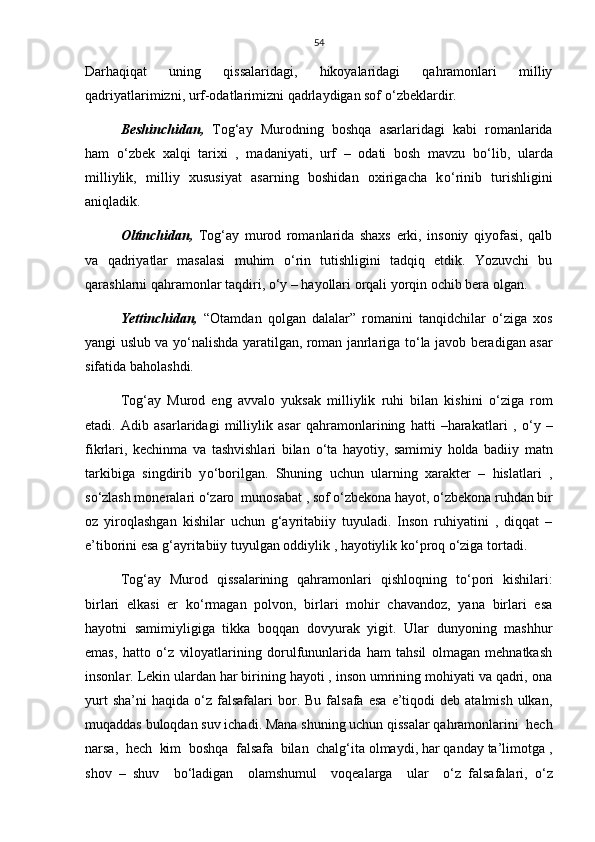 54
Darhaqiqat   uning   qissalaridagi,   hikoyalaridagi   qahramonlari   milliy
qadriyatlarimizni, urf-odatlarimizni qadrlaydigan sof  о ‘zbeklardir.
Beshinchidan,   Tog‘ay   Murodning   boshqa   asarlaridagi   kabi   romanlarida
ham   о ‘zbek   xalqi   tarixi   ,   madaniyati,   urf   –   odati   bosh   mavzu   b о ‘lib,   ularda
milliylik,   milliy   xususiyat   asarning   boshidan   oxirigacha   k о ‘rinib   turishligini
aniqladik. 
Oltinchidan,   Tog‘ay   murod   romanlarida   shaxs   erki,   insoniy   qiyofasi,   qalb
va   qadriyatlar   masalasi   muhim   о ‘rin   tutishligini   tadqiq   etdik.   Yozuvchi   bu
qarashlarni qahramonlar taqdiri,  о ‘y – hayollari orqali yorqin ochib bera olgan.
Yettinchidan,   “Otamdan   qolgan   dalalar”   romanini   tanqidchilar   о ‘ziga   xos
yangi uslub va y о ‘nalishda yaratilgan, roman janrlariga t о ‘la javob beradigan asar
sifatida baholashdi.
Tog‘ay   Murod   eng   avvalo   yuksak   milliylik   ruhi   bilan   kishini   о ‘ziga   rom
etadi.   Adib   asarlaridagi   milliylik   asar   qahramonlarining   hatti   –harakatlari   ,   о ‘y   –
fikrlari,   kechinma   va   tashvishlari   bilan   о ‘ta   hayotiy,   samimiy   holda   badiiy   matn
tarkibiga   singdirib   y о ‘borilgan.   Shuning   uchun   ularning   xarakter   –   hislatlari   ,
s о ‘zlash moneralari  о ‘zaro  munosabat , sof  о ‘zbekona hayot,  о ‘zbekona ruhdan bir
oz   yiroqlashgan   kishilar   uchun   g‘ayritabiiy   tuyuladi.   Inson   ruhiyatini   ,   diqqat   –
e’tiborini esa g‘ayritabiiy tuyulgan oddiylik , hayotiylik k о ‘proq  о ‘ziga tortadi. 
Tog‘ay   Murod   qissalarining   qahramonlari   qishloqning   t о ‘pori   kishilari:
birlari   elkasi   er   k о ‘rmagan   polvon,   birlari   mohir   chavandoz,   yana   birlari   esa
hayotni   samimiyligiga   tikka   boqqan   dovyurak   yigit.   Ular   dunyoning   mashhur
emas,   hatto   о ‘z   viloyatlarining   dorulfununlarida   ham   tahsil   olmagan   mehnatkash
insonlar. Lekin ulardan har birining hayoti , inson umrining mohiyati va qadri, ona
yurt  sha’ni  haqida   о ‘z  falsafalari  bor.  Bu  falsafa  esa  e’tiqodi   deb  atalmish  ulkan,
muqaddas buloqdan suv ichadi. Mana shuning uchun qissalar qahramonlarini  hech
narsa,  hech  kim  boshqa  falsafa  bilan  chalg‘ita olmaydi, har qanday ta’limotga ,
shov   –   shuv     b о ‘ladigan     olamshumul     voqealarga     ular     о ‘z   falsafalari,   о ‘z 