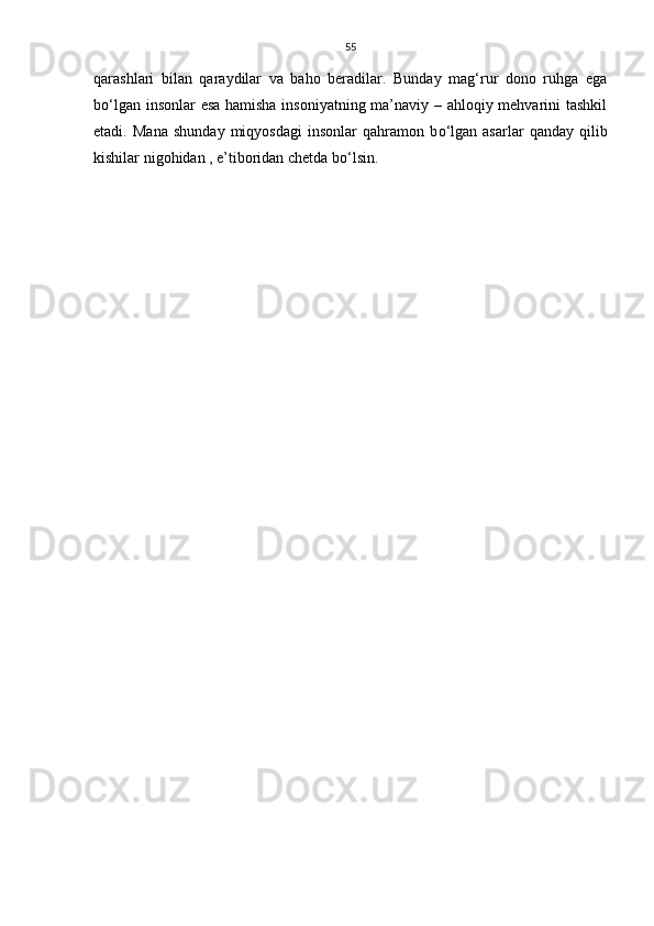 55
qarashlari   bilan   qaraydilar   va   baho   beradilar.   Bunday   mag‘rur   dono   ruhga   ega
b о ‘lgan insonlar esa hamisha insoniyatning ma’naviy – ahloqiy mehvarini tashkil
etadi.   Mana   shunday   miqyosdagi   insonlar   qahramon   b о ‘lgan   asarlar   qanday   qilib
kishilar nigohidan , e’tiboridan chetda b о ‘lsin. 