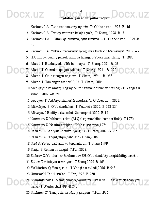 56
Foydalanilgan adabiyotlar rо‘yxati.
1. Karimov I.A. Turkiston umumiy uyimiz.-T: О‘zbekiston, 1995.-B. 46. 
2. Karimov I.A. Tarixiy xotirasiz kelajak yо‘q.-T: Sharq, 1998.-B. 31.
3. Karimov   I.A   .   Olloh   qalbimizda,   yuragimizda.   –T:   О‘zbekiston,   1999.-B.
32.
4. Karimov I.A. Yuksak ma’naviyat-yengilmas kuch.-T: Ma’naviyat, 2008. –B.
5. H.Umurov. Badiiy psixologizm va hozirgi o’zbek romanchiligi. T: 1983
6. Murod T. Bu dunyoda о‘lib bо‘lmaydi.-T: Sharq, 2001.-B. 28.
7. Murod T. Otamdan qolgan dalalar. –T: Sharq,1994. –B. 272.
8. Murod T. Ot kishnagan oqshom.-T: Sharq ,1994. –B. 253.
9. Murod T. Tanlangan asarlar/ I jild.-T: Sharq, 2004.
10. Men qaytib kelaman( Tog‘ay Murod zamondoshlar xotirasida).-T: Yangi asr
avlodi, 2007. –B. 280.
11. Boboyev T. Adabiyotshunoslik asoslari.-T:  О ‘zbekiston, 2002.
12. Mirvaliyev S.  О ‘zbek adiblari.-T:Yozuvchi,2000.-B.223-224. 
13. Mirzayev I.Badiiy uslub sehri.-Samarqand:2000.-B.121.
14. Normatov U.Mahorat sirlari.(M.Q о ‘shjonov bilan hamkorlikda).-T.1972.
15. Normatov U.Nasrimiz ufqlari.-T:Yosh gvardiya,1974.
16. Rasulov A.Badiylik –bezavol yangilik.-T:Sharq,2007.-B.336.
17. Rasulov A.Tanqid,talqin,baholash.-T:Fan,2006.
18. Said A.Yо‘qotganlarim va topganlarim.-T:Sharq.1999.
19. Sanjar S.Roman va tanqid.-T:Fan,2008.
20. Safarov O,Y о ‘ldoshev B,Ahmedov SH. О ‘zbek adabiy tanqidchiligi tarixi. .
21. Sulton Z.Adabiyot nazariyasi.-T:Sharq,2005.-B.265.
22. Yо‘ldoshev Q.Yoniq sо‘z .-T:Yangi asr avlodi,2006.-B.548.
23. Umurov H.Tahlil san’at .-T:Fan,1978.-B.260.
24. Sharafiddinov O,Mamajonov S,Normatov Uva b.sh.       asr   о ‘zbek adabiyoti
tarixi.-T: О ‘qituvchi,1999.-B.243.
25. Shokirov  О ‘.Tanqidchi va adabiy jarayon.-T:Fan,1976. 