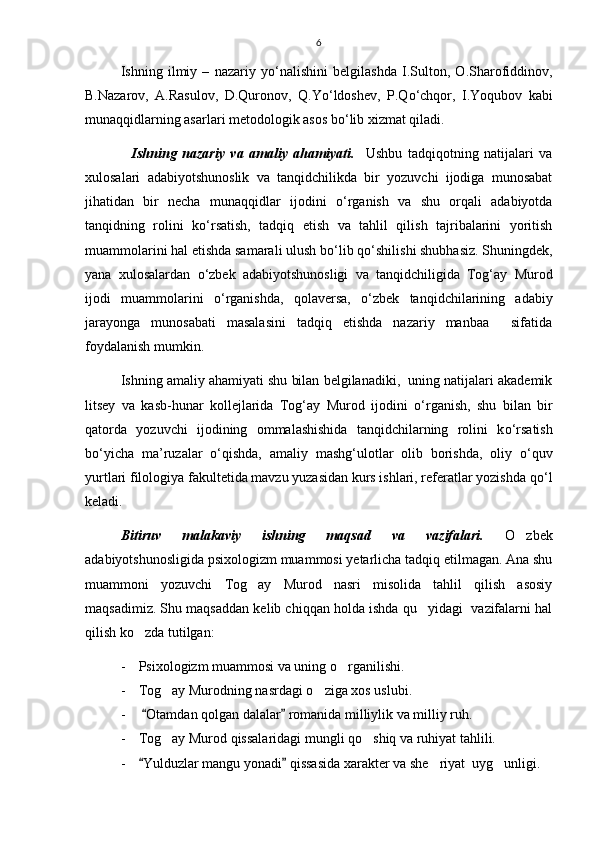 6
Ishning   ilmiy   –   nazariy   y о ‘nalishini   belgilashda   I.Sulton,   O.Sharofiddinov,
B.Nazarov,   A.Rasulov,   D.Quronov,   Q.Y о ‘ldoshev,   P.Q о ‘chqor,   I.Yoqubov   kabi
munaqqidlarning asarlari metodologik asos b о ‘lib xizmat qiladi. 
    Ishning   nazariy   va   amaliy   ahamiyati.     Ushbu   tadqiqotning   natijalari   va
xulosalari   adabiyotshunoslik   va   tanqidchilikda   bir   yozuvchi   ijodiga   munosabat
jihatidan   bir   necha   munaqqidlar   ijodini   о ‘rganish   va   shu   orqali   adabiyotda
tanqidning   rolini   k о ‘rsatish,   tadqiq   etish   va   tahlil   qilish   tajribalarini   yoritish
muammolarini hal etishda samarali ulush b о ‘lib q о ‘shilishi shubhasiz. Shuningdek,
yana   xulosalardan   о ‘zbek   adabiyotshunosligi   va   tanqidchiligida   Tog‘ay   Murod
ijodi   muammolarini   о ‘rganishda,   qolaversa,   о ‘zbek   tanqidchilarining   adabiy
jarayonga   munosabati   masalasini   tadqiq   etishda   nazariy   manbaa     sifatida
foydalanish mumkin.
Ishning amaliy ahamiyati shu bilan belgilanadiki,  uning natijalari akademik
litsey   va   kasb-hunar   kollejlarida   Tog‘ay   Murod   ijodini   о ‘rganish,   shu   bilan   bir
qatorda   yozuvchi   ijodining   ommalashishida   tanqidchilarning   rolini   k о ‘rsatish
b о ‘yicha   ma’ruzalar   о ‘qishda,   amaliy   mashg‘ulotlar   olib   borishda,   oliy   о ‘quv
yurtlari filologiya fakultetida mavzu yuzasidan kurs ishlari, referatlar yozishda q о ‘l
keladi.
Bitiruv   malakaviy   ishning   maqsad   va   vazifalari.   O zbek
adabiyotshunosligida psixologizm muammosi yetarlicha tadqiq etilmagan. Ana shu
muammoni   yozuvchi   Tog ay   Murod   nasri   misolida   tahlil   qilish   asosiy	

maqsadimiz. Shu maqsaddan kelib chiqqan holda ishda qu yidagi  vazifalarni hal	

qilish ko zda tutilgan:	

- Psixologizm muammosi va uning o rganilishi.	

- Tog ay Murodning nasrdagi o ziga xos uslubi.	
 
-   Otamdan qolgan dalalar  romanida milliylik va milliy ruh.	
 
- Tog ay Murod qissalaridagi mungli qo shiq va ruhiyat tahlili.	
 
- Yulduzlar mangu yonadi  qissasida xarakter va she riyat  uyg unligi.	
 	  