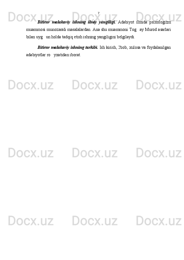 7
Bitiruv   malakaviy   ishning   ilmiy   yangiligi.   Adabiyot   ilmida   psixologizm
muammosi munozarali masalalardan. Ana shu muammoni Tog ay Murod asarlari
bilan uyg un holda tadqiq etish ishning yangiligini belgilaydi.	

Bitiruv malakaviy ishning tarkibi.  Ish kirish, 2bob, xulosa va foydalanilgan
adabiyotlar ro yxatidan iborat.	
 