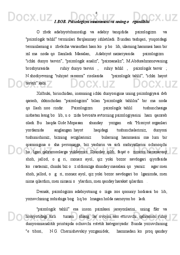 8
I.BOB. Psixologizm muammosi va uning o rganilishi
O zbek   adabiyotshunosligi   va   adabiy   tanqidida   psixologizm   va	
  
psixologik   tahlil   terminlari   farqlanmay   ishlatiladi.   Bundan   tashqari,   yuqoridagi	
 
terminlarning o zbekcha variantlari ham ko p bo lib, ularning hammasi ham bir	
  
xil   ma noda   qo llaniladi.   Masalan,   Adabiyot   nazariyasida   psixologizm	
     
ichki   dunyo   tasviri ,   psixologik   analiz ,   psixoanaliz ;   M.Abdurahmonovaning	
     
broshyurasida     ruhiy   dunyo   tasviri ,   ruhiy   tahlil ,   psixologik   tasvir ;	
      
N.shodiyevning   ruhiyat   rassomi   risolasida     psixologik   tahlil ,   ichki   hayot	
    	
tasviri  kabi.	

Xolbuki,   birinchidan,   insonning   ichki   dunyosigina   uning   psixologiyasi   deb
qarash,   ikkinchidan   psixologizm   bilan   psixologik   tahlilni   bir   ma noda	
   	
qo llash   noo rindir.       Psixologizm       psixologik   tahlil       tushunchasiga	
   
nisbatan keng bo lib, u o zida bevosita avtorning psixologiyasini   ham  qamrab	
 
oladi. Bu     haqda  Gide Mopasan        shunday        yozgan       edi:   Hissiyot  organlari	

yordamida           anglangan   hayot           haqidagi         tushunchalarimiz,       dunyoni
tushunishimiz,   bizning   sezgilarimiz     bularning   hammasini   ma lum   bir	
 
qisminigina   o sha   personajga,   biz   yashirin   va   sirli   mohiyatlarini   ochmoqchi	

bo lgan   qahramonlarga   yuklaymiz.   Shunday   qilib,   faqat   o zimizni   hammavaqt	
 
shoh,   jallod,   o g ri,   monax   ayol,   qiz   yoki   bozor   savdogari   qiyofasida	
 
ko rsatamiz, chunki biz o z oldimizga shunday masalani qo yamiz:   agar men	
   
shoh,   jallod,   o g ri,   monax   ayol,   qiz   yoki   bozor   savdogari   bo lganimda,   men	
  
nima qilardim, men nimani o ylardim, men qanday harakat qilardim .	
 
Demak,   psixologizm   adabiyotning   o ziga   xos   qonuniy   hodisasi   bo lib,	
 
yozuvchining xohishiga bog liq bo lmagan holda namoyon bo ladi.	
  
psixologik   tahlil   esa   inson   psixikasi   jarayonlarini,   uning   fikr   va	
 
hissiyotidagi   turli     tuman   ohang lar   rivojini   aks   ettiruvchi,   qahramon   ruhiy	
  
dunyosinianalitik   printsipda   ochuvchi   estetik   kategoriyadir.   Bunda   yozuvchining
e tibori,     N.G.   Chernishevskiy   yozganidek,     hammadan   ko proq   qanday	
	    