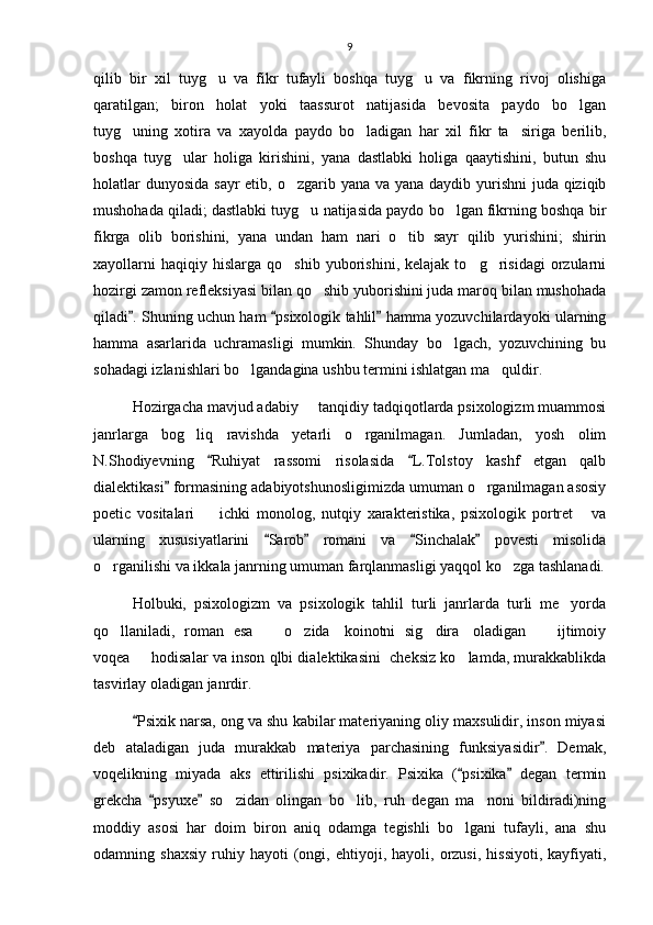9
qilib   bir   xil   tuyg u   va   fikr   tufayli   boshqa   tuyg u   va   fikrning   rivoj   olishiga 
qaratilgan;   biron   holat   yoki   taassurot   natijasida   bevosita   paydo   bo lgan	

tuyg uning   xotira   va   xayolda   paydo   bo ladigan   har   xil   fikr   ta siriga   berilib,	
  
boshqa   tuyg ular   holiga   kirishini,   yana   dastlabki   holiga   qaaytishini,   butun   shu	

holatlar  dunyosida sayr  etib, o zgarib yana va yana daydib yurishni  juda qiziqib	

mushohada qiladi; dastlabki tuyg u natijasida paydo bo lgan fikrning boshqa bir	
 
fikrga   olib   borishini,   yana   undan   ham   nari   o tib   sayr   qilib   yurishini;   shirin	

xayollarni   haqiqiy  hislarga   qo shib   yuborishini,  kelajak   to g risidagi   orzularni	
  
hozirgi zamon refleksiyasi bilan qo shib yuborishini juda maroq bilan mushohada	

qiladi . Shuning uchun ham  psixologik tahlil  hamma yozuvchilardayoki ularning	
  
hamma   asarlarida   uchramasligi   mumkin.   Shunday   bo lgach,   yozuvchining   bu	

sohadagi izlanishlari bo lgandagina ushbu termini ishlatgan ma quldir.	
 
Hozirgacha mavjud adabiy   tanqidiy tadqiqotlarda psixologizm muammosi	

janrlarga   bog liq   ravishda   yetarli   o rganilmagan.   Jumladan,   yosh   olim	
 
N.Shodiyevning   Ruhiyat   rassomi   risolasida   L.Tolstoy   kashf   etgan   qalb	
 
dialektikasi  formasining adabiyotshunosligimizda umuman o rganilmagan asosiy	
	
poetic   vositalari     ichki   monolog,   nutqiy   xarakteristika,   psixologik   portret   va	
 
ularning   xususiyatlarini   Sarob   romani   va   Sinchalak   povesti   misolida	
   
o rganilishi va ikkala janrning umuman farqlanmasligi yaqqol ko zga tashlanadi.	
 
Holbuki,   psixologizm   va   psixologik   tahlil   turli   janrlarda   turli   me yorda	

qo llaniladi,   roman   esa       o zida     koinotni   sig dira     oladigan       ijtimoiy	
    
voqea   hodisalar va inson qlbi dialektikasini  cheksiz ko lamda, murakkablikda	
 
tasvirlay oladigan janrdir.
Psixik narsa, ong va shu kabilar materiyaning oliy maxsulidir, inson miyasi

deb   ataladigan   juda   murakkab   materiya   parchasining   funksiyasidir .   Demak,	

voqelikning   miyada   aks   ettirilishi   psixikadir.   Psixika   ( psixika   degan   termin	
 
grekcha   psyuxe   so zidan   olingan   bo lib,   ruh   degan   ma noni   bildiradi)ning	
 	  
moddiy   asosi   har   doim   biron   aniq   odamga   tegishli   bo lgani   tufayli,   ana   shu	

odamning  shaxsiy   ruhiy   hayoti   (ongi,  ehtiyoji,   hayoli,  orzusi,   hissiyoti,   kayfiyati, 