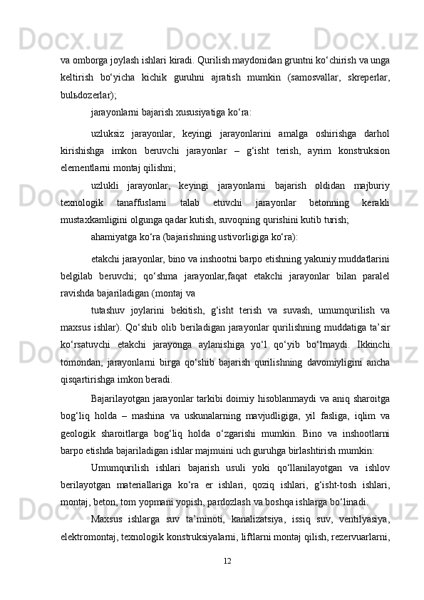 va   omborga joylash ishlari kiradi. Qurilish maydonidan gruntni ko‘chirish   va unga
keltirish   bo‘yicha   kichik   guruhni   ajratish   mumkin   (samosvallar,   skreperlar,
bulьdozerlar);
jarayonlarni   bajarish   xususiyatiga   ko‘ra:
uzluksiz   jarayonlar,   keyingi   jarayonlarini   amalga   oshirishga   darhol
kirishishga   imkon   beruvchi   jarayonlar   –   g‘isht   terish,   ayrim   konstruksion
elementlarni   montaj   qilishni;
uzlukli   jarayonlar,   keyingi   jarayonlarni   bajarish   oldidan   majburiy
texnologik   tanaffuslarni   talab   etuvchi   jarayonlar   betonning   kerakli
mustaxkamligini olgunga qadar kutish, suvoqning qurishini kutib   turish;
ahamiyatga   ko‘ra   (bajarishning   ustivorligiga   ko‘ra):
etakchi jarayonlar, bino va inshootni barpo etishning yakuniy muddatlarini
belgilab   beruvchi;   qo‘shma   jarayonlar,faqat   etakchi   jarayonlar   bilan   paralel
ravishda   bajariladigan   (montaj   va
tutashuv   joylarini   bekitish,   g‘isht   terish   va   suvash,   umumqurilish   va
maxsus   ishlar).   Qo‘shib   olib   beriladigan   jarayonlar   qurilishning   muddatiga   ta’sir
ko‘rsatuvchi   etakchi   jarayonga   aylanishiga   yo‘l   qo‘yib   bo‘lmaydi.   Ikkinchi
tomondan,   jarayonlarni   birga   qo‘shib   bajarish   qurilishning   davomiyligini   ancha
qisqartirishga imkon beradi.
Bajarilayotgan jarayonlar tarkibi doimiy hisoblanmaydi va aniq sharoitga
bog‘liq   holda   –   mashina   va   uskunalarning   mavjudligiga,   yil   fasliga,   iqlim   va
geologik   sharoitlarga   bog‘liq   holda   o‘zgarishi   mumkin.   Bino   va   inshootlarni
barpo   etishda   bajariladigan   ishlar   majmuini   uch   guruhga   birlashtirish   mumkin:
Umumqurilish   ishlari   bajarish   usuli   yoki   qo‘llanilayotgan   va   ishlov
berilayotgan   materiallariga   ko‘ra   er   ishlari,   qoziq   ishlari,   g‘isht-tosh   ishlari,
montaj,   beton,   tom   yopmani   yopish,   pardozlash   va   boshqa   ishlarga bo‘linadi.
Maxsus   ishlarga   suv   ta’minoti,   kanalizatsiya,   issiq   suv,   ventilyasiya,
elektromontaj, texnologik   konstruksiyalarni, liftlarni montaj qilish, rezervuarlarni,
12