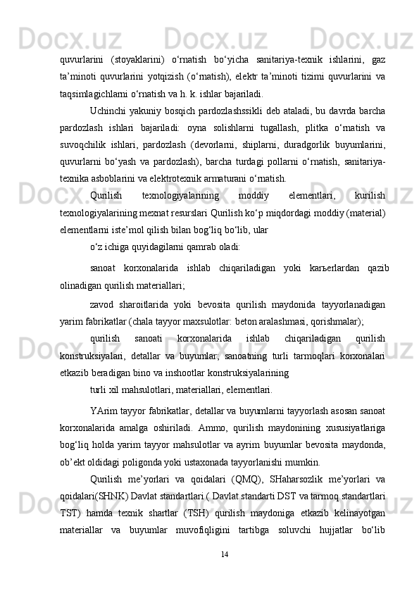 quvurlarini   (stoyaklarini)   o‘rnatish   bo‘yicha   sanitariya-texnik   ishlarini,   gaz
ta’minoti   quvurlarini   yotqizish   (o‘rnatish),   elektr   ta’minoti   tizimi   quvurlarini   va
taqsimlagichlarni o‘rnatish va h. k.   ishlar   bajariladi.
Uchinchi   yakuniy   bosqich   pardozlashssikli   deb   ataladi,   bu   davrda   barcha
pardozlash   ishlari   bajariladi:   oyna   solishlarni   tugallash,   plitka   o‘rnatish   va
suvoqchilik   ishlari,   pardozlash   (devorlarni,   shiplarni,   duradgorlik   buyumlarini,
quvurlarni   bo‘yash   va   pardozlash),   barcha   turdagi   pollarni   o‘rnatish,   sanitariya-
texnika asboblarini   va elektrotexnik   armaturani   o‘rnatish.
Qurilish   texnologiyalarining   moddiy   elementlari,   kurilish
texnologiyalarining mexnat resurslari   Qurilish   ko‘p   miqdordagi   moddiy   (material)
elementlarni   iste’mol   qilish   bilan   bog‘liq   bo‘lib,   ular
o‘z   ichiga   quyidagilarni   qamrab   oladi:
sanoat   korxonalarida   ishlab   chiqariladigan   yoki   karьerlardan   qazib
olinadigan   qurilish   materiallari;
zavod   sharoitlarida   yoki   bevosita   qurilish   maydonida   tayyorlanadigan
yarim fabrikatlar (chala   tayyor maxsulotlar:   beton aralashmasi, qorishmalar);
qurilish   sanoati   korxonalarida   ishlab   chiqariladigan   qurilish
konstruksiyalari,   detallar   va   buyumlar;   sanoatning   turli   tarmoqlari   korxonalari
etkazib   beradigan   bino   va   inshootlar   konstruksiyalarining
turli   xil   mahsulotlari,   materiallari,   elementlari.
YArim tayyor fabrikatlar, detallar va buyumlarni tayyorlash asosan sanoat
korxonalarida   amalga   oshiriladi.   Ammo,   qurilish   maydonining   xususiyatlariga
bog‘liq   holda   yarim   tayyor   mahsulotlar   va   ayrim   buyumlar   bevosita   maydonda,
ob’ekt oldidagi   poligonda   yoki ustaxonada   tayyorlanishi mumkin.
Qurilish   me’yorlari   va   qoidalari   (QMQ),   SHaharsozlik   me’yorlari   va
qoidalari(SHNK) Davlat   standartlari ( Davlat standarti DST   va tarmoq standartlari
TST)   hamda   texnik   shartlar   (TSH)   qurilish   maydoniga   etkazib   kelinayotgan
materiallar   va   buyumlar   muvofiqligini   tartibga   soluvchi   hujjatlar   bo‘lib
14 